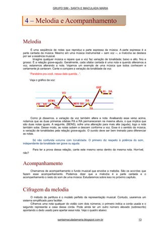 Melodia
É uma seqüência de notas que reproduz a parte expressa da música. A parte expressa é a
parte cantada da música. Mesmo em uma música instrumental -- sem voz --, a melodia se destaca
por ser a essência musical.
Imagine qualquer música e repare que a voz faz variação de tonalidade; baixo e alto, fino e
grosso. É a relação grave-agudo. Geralmente, cada sílaba cantada é uma nota e quando alteramos a
voz, estaremos alterando a nota. Vejamos um exemplo de uma música que todos conhecem e
certamente já cantaram. Cante e compare a variação da tonalidade da voz:
“Parabéns pra você, nessa data querida...”.
Veja o gráfico da voz:
Como já dissemos, a variação da voz também altera a nota. Analisando esse verso acima,
notamos que as duas primeiras sílabas PA e RA permaneceram na mesma altura, o que implica que
são duas notas iguais. A seguinte, (BENS), sofre uma alteração para mais alta (aguda), logo a nota
também sobe. Desse modo, as notas sobem e descem conforme a voz. Esse é o sentido da música;
a variação de tonalidades pela relação grave-agudo. O ouvido deve ser bem treinado para diferenciar
as notas.
Só não confunda volume com tonalidade. O primeiro diz respeito à potência do som,
independente da tonalidade ser grave ou aguda.
Para ter a prova dessa relação, cante este mesmo verso dentro da mesma nota. Horrível,
não?
Acompanhamento
Chamamos de acompanhamento o fundo musical que envolve a melodia. São os acordes que
fazem esse acompanhamento. Podemos dizer que a melodia é a parte cantada e o
acompanhamento o resto do som de uma música. Estudaremos sobre isso no próximo capítulo.
Cifragem da melodia
O método de partitura é o modelo perfeito da representação musical. Contudo, usaremos um
sistema simplificado para facilitar.
Ciframos uma nota qualquer do violão com dois números; o primeiro indica a corda usada e o
segundo representa a casa dessa corda. Pode ainda ter um outro número elevado (sobrescrito)
apontando o dedo usado para apertar essa nota. Veja o quadro abaixo:
GRUPO SIM - SANTA E IMACULADA MARIA
4 – Melodia e Acompanhamento
santaimaculadamaria.blogspot.com.br 13
 