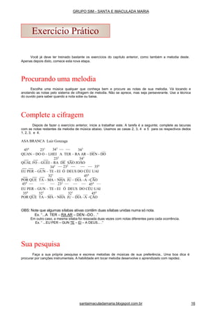 Você já deve ter treinado bastante os exercícios do capítulo anterior, como também a melodia deste.
Apenas depois disto, comece esta nova etapa.
Procurando uma melodia
Escolha uma música qualquer que conheça bem e procure as notas de sua melodia. Vá tocando e
anotando as notas pelo sistema de cifragem de melodia. Não se aprece, mas seja perseverante. Use a técnica
do ouvido para saber quando a nota sobe ou baixa.
Complete a cifragem
Depois de fazer o exercício anterior, inicie a trabalhar este. A tarefa é a seguinte; complete as lacunas
com as notas restantes da melodia de música abaixo. Usamos as casas 2, 3, 4 e 5 para os respectivos dedos
1, 2, 3, e 4.
ASA BRANCA Luiz Gonzaga
454
231 343
343
QUAN – DO O – LHEI A TER – RA AR – DEN - DO
232
343
QUAL FO – GUEI – RA DE SÃO JOÃO
343 232
354
EU PER – GUN – TE - EI Ó DEUS DO CÉU UAI
321
454
POR QUE TA – MA – NHA JU – DIA –A –ÇÃO
454
232
454
EU PER – GUN – TE - EI Ó DEUS DO CÉU UAI
354
321
321
454
POR QUE TA – MA – NHA JU – DIA –A –ÇÃO
OBS: Note que algumas sílabas ativas contêm duas sílabas unidas numa só nota.
Ex. “...A TER – RA AR – DEN –DO.. .”
Em outro caso, a mesma sílaba foi ressoada duas vezes com notas diferentes para cada ocorrência.
Ex. “ ...EU PER – GUN TE – EI – A DEUS... .”
Sua pesquisa
Faça a sua própria pesquisa e escreva melodias de músicas de sua preferência.. Uma boa dica é
procurar por canções instrumentais. A habilidade em tocar melodia desenvolve o aprendizado com rapidez.
Exercício Prático
santaimaculadamaria.blogspot.com.br 16
GRUPO SIM - SANTA E IMACULADA MARIA
 