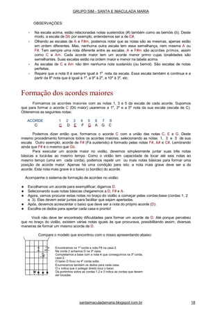GRUPO SIM - SANTA E IMACULADA MARIA
OBSERVAÇÒES:
• Na escala acima, estão relacionadas notas sustenidos (#) também como as bemóis (b). Deste
modo, a escala de Db por exemplo, entendemos ser a de C#.
• Olhando as escalas de A e F#m, podemos notar que as notas são as mesmas, apenas estão
em ordem diferentes. Mas, nenhuma outra escala tem essa semelhança, nem mesma A ou
F#. Tem sempre uma nota diferente entre as escalas. A e F#m são acordes primos, assim
como C e Am. Cada acorde maior tem um acorde menor primo cujas tonalidades são
semelhantes. Suas escalas estão na ordem maior e menor na tabela acima.
• As escalas de C e Am não têm nenhuma nota sustenido (ou bemol). São escalas de notas
perfeitas.
• Repare que a nota 8 é sempre igual à 1a
nota da escala. Essa escala também é contínua e a
partir da 8a
nota que é igual à 1a
, a 9a
à 2a
, a 10a
à 3a
, etc.
Formação dos acordes maiores
Formamos os acordes maiores com as notas 1, 3 e 5 da escala de cada acorde. Supomos
que para formar o acorde C (Dó maior) usaremos a 1a
, 3a
e a 5a
nota da sua escala (escala de C).
Obteremos as seguintes notas:
ACORDE 1 2 3 4 5 6 7 8
C C D E F G A G C
Podemos dizer então que, formamos o acorde C com a união das notas C, E e G. Deste
mesmo procedimento formamos todos os acordes maiores; selecionando as notas 1, 3 e 5 de sua
escala. Outro exemplo; acorde de F# (Fá sustenido) é formado pelas notas F#, A# e C#. Lembrando
ainda que F# é o mesmo que Gb.
Para executar um acorde maior no violão, devemos simplesmente juntar suas três notas
básicas e tocá-las ao mesmo tempo. Como o violão tem capacidade de tocar até seis notas ao
mesmo tempo (uma em cada corda), podemos repetir um ou mais notas básicas para formar uma
posição de acorde maior. Apenas há uma condição para isto; a nota mais grave deve ser a do
acorde. Esta nota mais grave é o baixo (o bordão) do acorde.
Acompanhe o sistema de formação de acordes no violão:
◆ Escolhamos um acorde para exemplificar; digamos D.
◆ Selecionando suas notas básicas chegaremos a D, F# e A.
◆ Agora, vamos procurar estas notas no braço do violão a começar pelas cordas-base (cordas 1, 2
e 3). Elas devem estar juntas para facilitar que sejam apertadas.
◆ Após, devemos acrescentar o baixo que deve ser a nota do próprio acorde (D).
◆ Escolha os dedos para apertar cada casa e pronto!
Você não deve ter encontrado dificuldades para formar um acorde de D. Até porque percebeu
que no braço do violão, existem várias notas iguais às que procurava, possibilitando assim, diversas
maneiras de formar um mesmo acorde de D.
Compare o modelo que encontrou com o nosso apresentando abaixo:
Encontramos na 1a
corda a nota F# na casa 2.
Na corda 2 achamos D na 3a
casa.
Completamos a base com a nota A que conseguimos na 3a
corda,
casa 2.
O baixo D ficou na 4a
corda solta.
Enumeramos também os dedos para cada casa.
O x indica que o polegar direito toca o baixo.
Os pontinhos sobre as cordas 1,2 e 3 indica as cordas que devem
ser tocadas.
santaimaculadamaria.blogspot.com.br 18
 