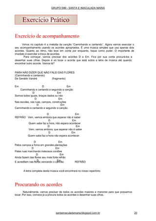 Exercício de acompanhamento
Vimos no capítulo 4 a melodia da canção “Caminhando e cantando’’. Agora vamos executar o
seu acompanhamento usando os acordes apropriados. É uma música simples que usa apenas dois
acordes. Quanto ao ritmo, não leve em conta por enquanto, toque como puder. O importante de
imediato é exercitar a troca de acordes.
Para começar, vamos precisar dos acordes D e Em. Fica por sua conta procurá-los e
desenhar suas cifras. Depois é só tocar o acorde que está sobre a letra da música até quando
encontrar outro acorde. Vamos lá?
PARA NÃO DIZER QUE NÃO FALEI DAS FLORES
(Caminhando e cantando)
De Geraldo Vandré (fragmento)
Em D Em
Caminhando e cantando e seguindo a canção
D Em
Somos todos iguais, braços dados ou não
D Em
Nas escolas, nas ruas, campos, construções
D Em
Caminhando e cantando e seguindo a canção.
D Em
REFRÃO Vem, vamos embora que esperar não é saber
D Em
Quem sabe faz a hora, não espera acontecer
D Em
Vem, vamos embora, que esperar não é saber
D Em
Quem sabe faz a hora não espera acontecer.
D Em
Pelos campos a fome em grandes plantações
D Em
Pelas ruas marchando indecisos cordões
D Em
Ainda fazem das flores seu mais forte refrão
D EmE acreditam nas flores vencendo o canhão. REFRÃO
A letra completa desta música você encontrará no nosso repertório.
Procurando os acordes
Naturalmente, vamos precisar de todos os acordes maiores e menores para que possamos
tocar. Por isso, comece já a procura todos os acordes e desenhar suas cifras.
Exercício Prático
santaimaculadamaria.blogspot.com.br 20
GRUPO SIM - SANTA E IMACULADA MARIA
 