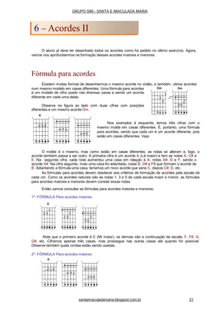 O aluno já deve ter desenhado todos os acordes como foi pedido no último exercício. Agora,
vamos nos aprofundarmos na formação desses acordes maiores e menores.
Fórmula para acordes
Existem muitas formas de desenharmos o mesmo acorde no violão, e também, vários acordes
num mesmo modelo em casas diferentes. Uma fórmula para acordes
é um modelo de cifra usado nas diversas casas e sendo um acorde
diferente em cada uma delas.
Observe na figura ao lado com duas cifras com posições
diferentes e um mesmo acorde Dm.
Nos exemplos à esquerda, temos três cifras com o
mesmo molde em casas diferentes. É, portanto, uma fórmula
para acordes, sendo que cada um é um acorde diferente, pois
estão em casas diferentes. Veja:
O molde é o mesmo, mas como estão em casas diferentes, as notas se alteram e, logo, o
acorde também passa a ser outro. A primeira cifra é um acorde A (Lá maior) e tem as notas A, C# e
E. Na segunda cifra, cada nota aumentou uma casa em relação à A; notas A#, D e F, sendo o
acorde A#. Na cifra seguinte, mais uma casa foi adiantada; notas B, D# e F# que formam o acorde de
B. Adiantando a fórmula uma casa, teríamos um novo acorde que seria C, depois C#, D, etc.
As fórmulas para acordes devem obedecer aos critérios de formação de acordes pela escala de
cada um. Como os acordes naturais são as notas 1, 3 e 5 de cada escala maior e menor, as fórmulas
para acordes maiores e menores devem constar essas notas.
Então vamos consultar as fórmulas para acordes maiores e menores:
1a
- FÓRMULA Para acordes maiores:
Note que o primeiro acorde é E (Mí maior), os demais são a continuação da escala; F, F#, G,
G#, etc. Ciframos apenas três casas, mas prossegue nas outras casas até quando for possível.
Observe também quais cordas estão sendo usadas.
2a
- FÓRMULA Para acordes maiores:
GRUPO SIM - SANTA E IMACULADA MARIA
6 – Acordes II
santaimaculadamaria.blogspot.com.br 21
 