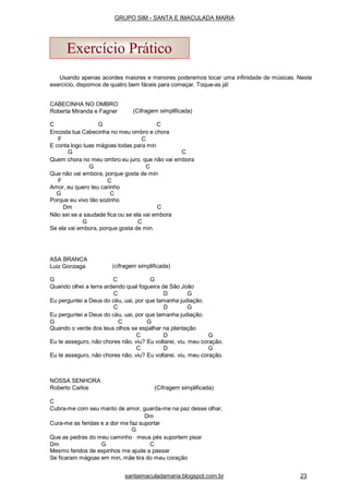 Usando apenas acordes maiores e menores poderemos tocar uma infinidade de músicas. Neste
exercício, dispomos de quatro bem fáceis para começar. Toque-as já!
CABECINHA NO OMBRO
Roberta Miranda e Fagner (Cifragem simplificada)
C G C
Encosta tua Cabecinha no meu ombro e chora
F C
E conta logo tuas mágoas todas para min
G C
Quem chora no meu ombro eu juro, que não vai embora
G C
Que não vai embora, porque gosta de min
F C
Amor, eu quero teu carinho
G C
Porque eu vivo tão sozinho
Dm C
Não sei se a saudade fica ou se ela vai embora
G C
Se ela vai embora, porque gosta de min.
ASA BRANCA
Luiz Gonzaga (cifragem simplificada)
G C G
Quando olhei a terra ardendo qual fogueira de São João
C D G
Eu perguntei a Deus do céu, uai, por que tamanha judiação.
C D G
Eu perguntei a Deus do céu, uai, por que tamanha judiação.
G C G
Quando o verde dos teus olhos se espalhar na plantação
C D G
Eu te asseguro, não chores não, viu? Eu voltarei, viu, meu coração.
C D G
Eu te asseguro, não chores não, viu? Eu voltarei, viu, meu coração.
NOSSA SENHORA
Roberto Carlos (Cifragem simplificada)
C
Cubra-me com seu manto de amor, guarda-me na paz desse olhar,
Dm
Cura-me as feridas e a dor me faz suportar
G
Que as pedras do meu caminho meus pés suportem pisar
Dm G C
Mesmo feridos de espinhos me ajude a passar
Se ficaram mágoas em min, mãe tira do meu coração
Exercício Prático
santaimaculadamaria.blogspot.com.br 23
GRUPO SIM - SANTA E IMACULADA MARIA
 