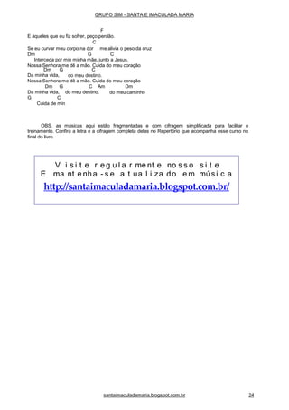 santaimaculadamaria.blogspot.com.br 24
Dm G
Da minha vida,
C
do meu destino.
Nossa Senhora me dê a mão. Cuida do meu coração
Dm G C Am
Da minha vida, do meu destino.
Dm
do meu caminho
G C
Cuida de min
OBS. as músicas aqui estão fragmentadas e com cifragem simplificada para facilitar o
treinamento. Confira a letra e a cifragem completa delas no Repertório que acompanha esse curso no
final do livro.
V i s i t e r e g u l a r me nt e no s s o s i t e
E ma nt e nha - s e a t ua l i za do e m músi c a
http://santaimaculadamaria.blogspot.com.br/
GRUPO SIM - SANTA E IMACULADA MARIA
F
E àqueles que eu fiz sofrer, peço perdão.
C
Se eu curvar meu corpo na dor me alivia o peso da cruz
Dm G C
Interceda por min minha mãe, junto a Jesus.
Nossa Senhora me dê a mão. Cuida do meu coração
 