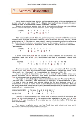 Como já mencionamos antes, acordes dissonantes são acordes comuns acrescidos de uma
ou mais notas que as notas básicas (1a
, 3a
e 5a
) para alterar sutilmente sua tonalidade. Isto ocorre
para dar um efeito de embelezamento e melhor acompanhar a melodia.
Quando acrescentamos qualquer outra nota a um acorde que não seja suas notas básicas,
estamos transformando-o em um acorde dissonante. Vamos imaginar isso com F:
Além das notas básicas de F (Fá maior), podemos reparar que a nota D também foi destacada,
formando assim um acorde dissonante. Essa nota D é na escala de F, a 6a
nota, por isso o acorde
será chamado de F6 (Fá maior com sexta maior). É mais ou menos assim que funciona a formação
dos dissonantes; denominamos os acordes com os números das notas que nele foram acrescidas.
Neste mesmo acorde de F6 poderíamos colocar mais uma nota e formar outro dissonante.
Façamos assim:
O acorde ficaria assim; F2/6 (Fá com segunda e sexta). Entretanto, não se enumera 2 aos
dissonantes, neste caso, a nota G (2a
) é enumerada como nona 9, considerando a escala como
contínua:
Enumera-se acordes dissonantes até pelo número 13 que é o mesmo que 6. Tanto faz então,
F6 (mais usado) como F13 (é possível encontrar em alguns métodos). Também são usados 4 e 11.
Não se usa 2 e sim 9 As notas 1, 3 e 5 (notas básicas) tem réplicas em 8, 10 e 12.
Usamos exemplos de dissonantes com um acorde maior (F). Mas também temos esses
mesmos dissonantes com Fm (Fá menor), onde, a base (notas básicas) é encontrada na escala de
Fm e as dissonantes conservam-se os mesmo da escala de F.
Há variação na formação de alguns dissonantes como os acordes com 7a
maior (7+), 7a
menor
(7) e outros como 7a
diminuta (O
), notas aumentada (+) e diminuta (-). Se a nota dissonante for maior
(7+), esta se acha na escala dos acordes maiores. Se for uma dissonante menor (7), a
encontraremos na escala do acorde menor. Eis como funcionam as notas aumentadas e diminutas;
são notas que não estão nas escalas de notas dos acordes suprimidas da escala completa. Compare a
escala de F com a escala completa:
ESCALA DE F
1
F
2
G
3 4 5
A A# C
6
D
7
E
ESCALA COMPLETA F F# G G# A A# B C C# D D# E F
8
F
Uma nota da escala completa que não constar em F, é uma nota diminuta. Ou aumentada. Ex.
A nota C# não consta na escala de F. Pela escala completa, ela está entre as notas 5 (C) e 6 (D)
da escala de F. Logo, ela será uma 5a
aumentada (por está à frente da nota 5) e 6a
diminuta (por
estar antes da nota 6).
Pode parece complicado agora, mas logo ficará claro, pois estudaremos cada acorde
dissonante, sua formação e como aplicá-las nas músicas.
GRUPO SIM - SANTA E IMACULADA MARIA
7 – Acordes Dissonantes
santaimaculadamaria.blogspot.com.br 25
ACORDE 1 2 3 4 5 6 7 8
F F G A Bb C D E F
ACORDE 1 2 3 4 5 6 7 8
F F G A Bb C D E F
ACORDE 1 2 3 4 5 6 7 8 9 10 11 12 13
F F G A Bb C D E F G A Bb C D
 
