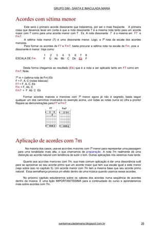 ESCALA DE Fm
1 2 3 4 5 6 7 8
F G Ab Bb C Db Eb F
Desta forma chegamos ao resultado (Eb) que é a nota a ser aplicada tanto em F7 como em
Fm7. Note:
7a
m = (sétima nota de Fm) Eb
F = F, A, C (notas básicas)
F7 = F, A, C, Eb
Fm = F, Ab, C
Fm7 = F Ab C Eb
Formar acordes maiores e menores com 7a
menor agora já não é segredo; basta seguir
qualquer um dos caminhos mostrados no exemplo acima, unir todas as notas numa só cifra e pronto!
Repare as demonstrações para F7 e Fm7:
Aplicação de acordes com 7m
Na maioria dos casos, usa-se acordes maiores com 7a
menor para representar uma passagem
para uma tonalidade mais alta, o que chamamos de preparação. A nota 7m realmente dá uma
distorção ao acorde natural com tendência de subir o tom. Outras aplicações nós veremos mais tarde.
Quanto aos acordes menores com 7m, sua mais comum aplicação é dar uma dissonância sutil
para se aproximar ao seu acorde primo que um acorde maior que tem sua escala igual a este menor
(veja sobre isso no capítulo 5). Um acorde menor com 7m tem a mesma base que seu acorde primo
natural. Essa semelhança provoca um efeito dentro de uma música quando usamos esses acordes.
No próximo capítulo estudaremos sobre os valores dos acordes numa seqüência de acordes
dentro da música. É uma lição IMPORTANTÍSSIMA para a continuidade do curso e aprenderemos
mais sobre acordes com 7m.
GRUPO SIM - SANTA E IMACULADA MARIA
Acordes com sétima menor
Este será o primeiro acorde dissonante que trataremos, por ser o mais freqüente. A primeira
coisa que devemos levar em conta é que a nota dissonante 7 é a mesma nota tanto para um acorde
maior com 7 como para uma acorde menor com 7. Ex. A nota dissonante 7 é a mesma em F7 e
Fm7.
A sétima nota menor (7) é uma dissonante menor. Logo, a 7a
nota da escala dos acordes
menores.
Para formar os acordes de F7 e Fm7, basta procurar a sétima nota na escala de Fm, pois a
dissonante é menor. Veja como:
santaimaculadamaria.blogspot.com.br 26
 