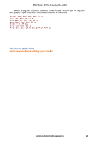 santaimaculadamaria.blogspot.com.br 28
5) Dm F G A7
6) C Em7 Dm7
7) G Bm7 Dm7
Dm
G7 C
G7 C Cm Bm7 E7 Am7 D7
VISITE AGORA MESMO O SITE
santaimaculadamaria.blogspot.com.br
GRUPO SIM - SANTA E IMACULADA MARIA
Pratique as seguintes seqüências envolvendo acordes maiores e menores com 7m. Toque em
ritmo qualquer e repita varias vezes, comparando a tonalidade de cada acorde.
1) Am7 Bm7 Am7 Bm7 Am7 D7 G
2) F Gm7 Am7 Bb C7 F
3) D F#m7 B7 Em7 Gm A7 D
4) A C#m7 Cm7 Bm7 E7 A
 