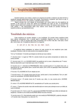 Quando tocamos uma música, usamos um conjunto de acordes e dizemos que eles formam a
seqüência daquela determinada música. Na canção “Caminhando e cantando” que vimos no cap. 5,
usamos os acordes D e Em. Eis, portanto, a seqüência desta música.
Alguns acordes têm uma relação de proximidade com outros dentro de uma seqüência de
acordes, e isto ocorre por causa dos valores de tonalidades que cada um tem. A compreensão
desses valores determina a posição de cada acorde dentro da música. Os valores mais comuns --- os
mais usados --- são denominados pelos seus valores numa escala de acordes chamada de
seqüência básica, que aprenderemos já.
Tonalidade das músicas
Cada seqüência de acordes obedece a uma tonalidade. Os acordes dessa seqüência terão
seus valores comparados com o acorde igual à tonalidade. Digamos que uma música tem a
tonalidade de D, onde os acordes dela serão comparados com D entre mais alto, mais baixo, menor
alto, menor baixo, etc. A seqüência básica de D é a seguinte:
D A(7) D7 G Bm F#m Em Gm F#(7) Am(7)
A seqüência básica estabelece os valores de cada acorde de uma seqüência para cada
tonalidade. Entenda o valor de cada acorde numa seqüência básica:
Tom ou Tonalidade = O acorde que designa os demais por seus valores.
1o.
Acorde maior = é igual ao TOM. Ë o acorde neutro em que serão comparados os valores dos
outros acordes.
2o
. Acorde maior (7) = é o ACORDE BAIXO da seqüência com ou sem a dissonância de 7a
menor.
Nota-se claramente, que é mais baixo que o tom (1o
acorde).
3o
Acorde com 7 = chamado de PREPARAÇÃO. Este é acorde igual ao 1o
(o próprio tom) com a
dissonância de 7m para passar para o acorde alto (assim como vimos na aplicação desse dissonante
no capítulo anterior).
4o
Acorde = É o ACORDE ALTO em relação ao tom.
1o
Acorde menor = É o acorde menor primo do tom, sendo assim o mais semelhante. Tem um valor
menor de neutralidade. ACORDE MENOR NEUTRO.
2o
Acorde menor = É versão menor do 2o
acorde, que, aliás, é o seu acorde primo. ACORDE
MENOR BAIXO.
3o
- menor = É o ACORDE MENOR ALTO, semelhante ao 4o
acorde, seu acorde primo.
4o
- menor = Trata-se do acorde maior alto transformado em menor para sobrepor-se em um efeito de
supra tonalidade.
5o
acorde maior (7) = Com ou sem 7m, usa-se esse ACORDE FECHADO para efeito de distorção da
seqüência. Também é uma versão de ACORDE BAIXO nos tons menores.
5o
acorde menor (7) = Normalmente usado com uma versão de PREPARAÇÃO, podendo anteceder
o 3o
acorde maior. Este pode vir ou não com 7m.
GRUPO SIM - SANTA E IMACULADA MARIA
8 – Seqüências Básicas
santaimaculadamaria.blogspot.com.br 29
 