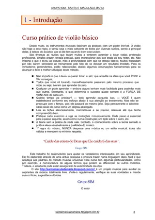 Curso prático de violão básico
Desde muito, os instrumentos musicais fascinam as pessoas com um poder incrível. O violão
não foge a esta regra, e talvez seja o mais cativante de todos por diversas razões, sendo a principal
delas; a beleza do acústico que só ele tem quando bem executado.
São diversas as razões que levam muitos a tentarem aprender a tocar violão; pretensão
profissional, simples prazer, terapia pessoal, para impressionar aos que estão ao seu redor, etc. Não
importa o que o levou ao estudo, mas a profundidade com que se deseja fazê-lo. Muitos fracassam
por não darem seriedade ao treinamento pelo fato de se desejar um resultado imediato. Para os
verdadeiros pretendentes, estão relacionadas abaixo algumas observações fundamentais para se
alcançar o êxito e melhor utilização deste método.
■ Não importa o que o levou a querer tocar, e sim; que acredite na idéia que você PODE e
VAI conseguir.
■ Todos que você vê tocando maravilhosamente passaram pelo mesmo processo que
você, ou seja; tiveram que aprender do zero.
■ Qualquer um pode aprender -- embora alguns tenham mais facilidade para assimilar mais
que outros. Entretanto, o que determina o sucesso quase sempre é a FORÇA DE
VONTADE de cada um.
■ Quanto tempo vai precisar? --- todo aprendiz pergunta isso. --- VOCÊ é quem
estabelecerá conforme seu esforço aliado à sua atenção ao treinamento, Mas não se
preocupe com o tempo, pois ele passará do mesmo jeito. Seja perseverante e saboreie
cada passo do curso como um degrau alcançado.
■ Leia as lições atenciosamente, memorize-as e se preciso, releia-as até que tenha
compreendido bem.
■ Pratique cada exercício e siga as instruções minuciosamente. Cada passo é essencial
para o passo seguinte, assim como numa construção; um tijolo sobre o outro, etc.
■ A teoria sem a prática de nada vale. Contudo, o conhecimento sobre a teoria somado à
prática eleva sensivelmente a qualidade do músico.
■ 1a
regra do músico; NUNCA despreze uma música ou um estilo musical, todos são
válidos e merecem no mínimo; respeito.
“Cuide dascoisas de Deus que Ele cuidará dassuas”.
Grupo SIM
Este trabalho foi desenvolvido para ajudar os verdadeiros interessados em seu aprendizado.
Ele foi elaborado através de uma árdua pesquisa e procura trazer numa linguagem clara, fácil e que
obedeça aos padrões do método musical universal. Este curso tem algumas particularidades, como
por exemplo, a nomenclatura de alguns termos que podem se diferenciar de outros métodos.
Todavia, o estudante pode estar assegurado da autenticidade da obra.
O site http://santaimaculadamaria.blogspot.com.br/ é um projeto musical para auxiliar os
aspirantes da música totalmente livre. Visite-o regularmente, verifique as suas novidades e mande
suas críticas, sugestões e dúvidas.
Grupo SIM
O autor
GRUPO SIM - SANTA E IMACULADA MARIA
1 - Introdução
santaimaculadamaria.blogspot.com.br 3
 