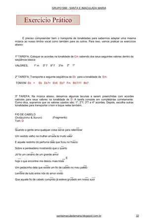 É preciso compreender bem o transporte de tonalidades para sabermos adaptar uma mesma
música ao nosso timbre vocal como também para os outros. Para isso, vamos praticar os exercícios
abaixo:
1a
TAREFA; Coloque os acordes na tonalidade de Cm sabendo dos seus seguintes valores dentro da
seqüência básica:
VALORES; 1o
m 5o
7 6o
7 3o
m 2o
1o
2a
TAREFA; Transporte a seguinte seqüência de Eb para a tonalidade de Em:
TOM EM Eb = Eb Eb7+ Eb6 Eb7 Fm Bb7/11 Bb7
3a
TAREFA; Na música abaixo, deixamos algumas lacunas a serem preenchidas com acordes
cabíveis para seus valores na tonalidade de D. A tarefa consiste em completá-las corretamente.
Como dica, sopramos que os valores usados são; 1o
, 2o
7, 3o
7 e 4o
acordes. Depois, escolha outras
tonalidades para transportar o tom e toque nelas também.
(Fragmento)
FIO DE CABELO
Chitãozinho & Xororó
Tom: D
__
Quando a gente ama qualquer coisa serve para relembrar
Um vestido velho na mulher amada te muito valor
E aquele restinho do perfume dela que ficou no frasco
Sobre a penteadeira mostrando que o quarto
Já foi um cenário de um grande amor
__ E
hoje o que encontrei me deixou mais triste
__ __ __
Um pedacinho dela que existe um fio de cabelo no meu paletó
__
Lembrei de tudo entre nós do amor vivido
__ __
Que aquele fio de cabelo cumprido já esteve grudado em nosso suor
Exercício Prático
GRUPO SIM - SANTA E IMACULADA MARIA
santaimaculadamaria.blogspot.com.br 32
 