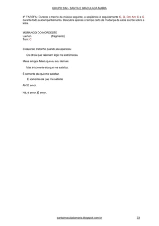 santaimaculadamaria.blogspot.com.br 33
GRUPO SIM - SANTA E IMACULADA MARIA
4a
TAREFA; Durante o trecho da música seguinte, a seqüência é seguidamente C, G, Dm Am C e G
durante todo o acompanhamento. Descubra apenas o tempo certo da mudança de cada acorde sobre a
letra.
MORANGO DO NORDESTE
Lairton (fragmento)
Tom: C
Estava tão tristonho quando ela apareceu
Os olhos que fascinam logo me estremeceu
Meus amigos falam que eu sou demais
Mas é somente ela que me satisfaz.
É somente ela que me satisfaz
É somente ela que me satisfaz
Ah! É amor.
Há, é amor. É amor.
 