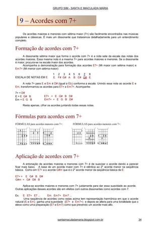Os acordes maiores e menores com sétima maior (7+) são facilmente encontrados nas músicas
populares e clássicas. É mais um dissonante que trataremos detalhadamente para um entendimento
completo.
Formação de acordes com 7+
A dissonante sétima maior que forma o acorde com 7+ é a nota sete da escala das notas dos
acordes maiores. Essa mesma nota é a mesma 7+ para acordes maiores e menores. Se a dissonante
é maior, procura-se na escala maior dos acordes.
Acompanha a demonstração para formação dos acordes E7+ (Mi maior com sétima maior) e
Em7+ (Mi menor com sétima maior):
ESCALA DE NOTAS EM E
1 2 3 4 5 6 7 8
E F# G# A B C# D# E
A nota 7+ para E e Em é D# (igual a Eb) conforma a escala. Unindo essa nota ao acorde E e
Em, transformamos os acordes para E7+ e Em7+. Acompanhe:
7+ = D#
E = E G# B
Em = E G B
E7+ = E G# B D#
Em7+ = E G B D#
Resta apenas, cifrar os acordes juntando todas essas notas.
Fórmulas para acordes com 7+
FÓRMULAS para acordes maiores com 7+: FÓRMULAS para acordes menores com 7+:
Aplicação de acordes com 7+
A entonação de acordes maiores e menores com 7+ é de suavizar o acorde dando a parecer
ficar mais baixo. A base de um acorde maior com 7+ é idêntica ao 2o
acorde menor na seqüência
básica. Como em E7+ e o acorde G#m que é o 2o
acorde menor da seqüência básica de E:
E7+ = E G# B D#
G#m = G# D# B
Aplica-se acordes maiores e menores com 7+ justamente para dar essa suavidade ao acorde.
Outras aplicações desses acordes são em efeitos com outros dissonantes como acordes com 7.
Ex. E E7+ E7 ... Em Em7+ Em7 ...
Uma seqüência de acordes como estas acima tem representação harmônica em que o acorde
natural (E e Em) ganha uma suavidade (E7+ e Em7+) e depois se altera para uma tonalidade que o
eleva como uma preparação (E7 e Em7) como que prevendo um acorde mais alto.
GRUPO SIM - SANTA E IMACULADA MARIA
9 – Acordes com 7+
santaimaculadamaria.blogspot.com.br 34
 