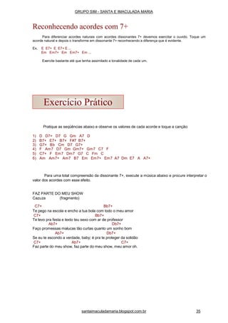 Pratique as seqüências abaixo e observe os valores de cada acorde e toque a canção:
1) D D7+ D7 G Gm A7 D
2) B7+ E7+ B7+ F#7 B7+
3) G7+ Bb Cm D7 G7+
4) F Am7 D7 Gm Gm7+ Gm7 C7 F
5) C7+ F Em7 Dm7 G7 C Fm C
6) Am Am7+ Am7 B7 Em Em7+ Em7 A7 Dm E7 A A7+
Para uma total compreensão da dissonante 7+, execute a música abaixo e procure interpretar o
valor dos acordes com esse efeito.
FAZ PARTE DO MEU SHOW
Cazuza (fragmento)
C7+ Bb7+
Te pego na escola e encho a tua bola com todo o meu amor
C7+ Bb7+
Te levo pra festa e texto teu sexo com ar de professor
Ab7+ Db7+
Faço promessas malucas tão curtas quanto um sonho bom
Ab7+ Db7+
Se eu te escondo a verdade, baby; é pra te proteger da solidão
C7+ Ab7+ C7+
Faz parte do meu show, faz parte do meu show, meu amor oh.
Exercício Prático
santaimaculadamaria.blogspot.com.br 35
GRUPO SIM - SANTA E IMACULADA MARIA
Reconhecendo acordes com 7+
Para diferenciar acordes naturais com acordes dissonantes 7+ devemos exercitar o ouvido. Toque um
acorde natural e depois o transforme em dissonante 7+ reconhecendo a diferença que é evidente.
Ex. E E7+ E E7+ E ...
Em Em7+ Em Em7+ Em ...
Exercite bastante até que tenha assimilado a tonalidade de cada um.
 