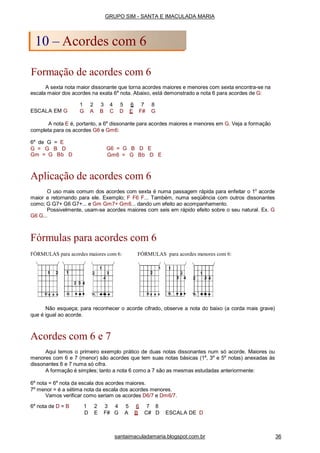 ESCALA EM G
1 2 3 4 5 6 7 8
G A B C D E F# G
A nota E é, portanto, a 6a
dissonante para acordes maiores e menores em G. Veja a formação
completa para os acordes G6 e Gm6:
6a
de G = E
G = G B D
Gm = G Bb D
G6 = G B D E
Gm6 = G Bb D E
Aplicação de acordes com 6
O uso mais comum dos acordes com sexta é numa passagem rápida para enfeitar o 1o
acorde
maior e retornando para ele. Exemplo; F F6 F... Também, numa seqüência com outros dissonantes
como; G G7+ G6 G7+... e Gm Gm7+ Gm6... dando um efeito ao acompanhamento.
Possivelmente, usam-se acordes maiores com seis em rápido efeito sobre o seu natural. Ex. G
G6 G...
Fórmulas para acordes com 6
FÓRMULAS para acordes maiores com 6: FÓRMULAS para acordes menores com 6:
Não esqueça; para reconhecer o acorde cifrado, observe a nota do baixo (a corda mais grave)
que é igual ao acorde.
Acordes com 6 e 7
Aqui temos o primeiro exemplo prático de duas notas dissonantes num só acorde. Maiores ou
menores com 6 e 7 (menor) são acordes que tem suas notas básicas (1a
, 3a
e 5a
notas) anexadas às
dissonantes 6 e 7 numa só cifra.
A formação é simples; tanto a nota 6 como a 7 são as mesmas estudadas anteriormente:
6a
nota = 6a
nota da escala dos acordes maiores.
7a
menor = é a sétima nota da escala dos acordes menores.
Vamos verificar como seriam os acordes D6/7 e Dm6/7.
6a
nota de D = B 1 2 3 4 5 6 7 8
D E F# G A B C# D ESCALA DE D
GRUPO SIM - SANTA E IMACULADA MARIA
10 – Acordes com 6
Formação de acordes com 6
A sexta nota maior dissonante que torna acordes maiores e menores com sexta encontra-se na
escala maior dos acordes na exata 6a
nota. Abaixo, está demonstrado a nota 6 para acordes de G:
santaimaculadamaria.blogspot.com.br 36
 