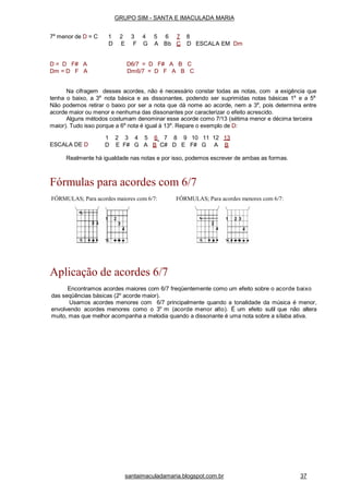 7a
menor de D = C 1 2 3 4 5 6 7
D E F G A Bb C
8
D ESCALA EM Dm
D = D F# A
Dm = D F A
D6/7 = D F# A B C
Dm6/7 = D F A B C
Na cifragem desses acordes, não é necessário constar todas as notas, com a exigência que
tenha o baixo, a 3a
nota básica e as dissonantes, podendo ser suprimidas notas básicas 1a
e a 5a.
Não podemos retirar o baixo por ser a nota que dá nome ao acorde, nem a 3a
, pois determina entre
acorde maior ou menor e nenhuma das dissonantes por caracterizar o efeito acrescido.
Alguns métodos costumam denominar esse acorde como 7/13 (sétima menor e décima terceira
maior). Tudo isso porque a 6a
nota é igual à 13a
. Repare o exemplo de D:
ESCALA DE D
1 2 3 4 5 6 7 8 9 10 11 12 13
D E F# G A B C# D E F# G A B
Realmente há igualdade nas notas e por isso, podemos escrever de ambas as formas.
Fórmulas para acordes com 6/7
FÓRMULAS; Para acordes maiores com 6/7: FÓRMULAS; Para acordes menores com 6/7:
Aplicação de acordes 6/7
Encontramos acordes maiores com 6/7 freqüentemente como um efeito sobre o acorde baixo
das seqüências básicas (2o
acorde maior).
Usamos acordes menores com 6/7 principalmente quando a tonalidade da música é menor,
envolvendo acordes menores como o 3o
m (acorde menor alto). É um efeito sutil que não altera
muito, mas que melhor acompanha a melodia quando a dissonante é uma nota sobre a sílaba ativa.
GRUPO SIM - SANTA E IMACULADA MARIA
santaimaculadamaria.blogspot.com.br 37
 
