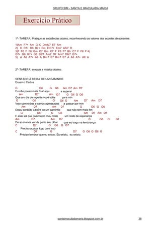 1a
- TAREFA; Pratique as seqüências abaixo, reconhecendo os valores dos acordes dissonantes:
1)Am F7+ Am G C Dm6/7 E7 Am
2) D D7+ D6 D7+ Em Em7+ Em7 A6/7 D
3)F F6 F F6 Gm C7 Gm C7 F F6 F7 Bb C7 F F6 F 4)
G7+ G6 G7+ G6 E6/7 Am7 D7 Am7 D6/7 G7+
5) A A6 A7+ A6 A Bm7 E7 Bm7 E7 A A6 A7+ A6 A
2a
- TAREFA; execute a música abaixo:
SENTADO À BEIRA DE UM CAMINHO
Erasmo Carlos
G G6 G
Eu não posso mais ficar aqui
Am D7 Am
G6 Am D7 Am D7
a esperar
D7 G G6 G G6
Que um dia de repente você volte
G G6 G
para min
G6 G Am D7 Am D7
Vejo caminhões e carros apressados a passar por min
Am D7 Am D7 G G6 G G6
Estou sentado à beira de um caminho que não tem mais fim
G G6 G G6
E este sol que queima no meu rosto
Am D7 Am D7
Am D7 Am D7
G6 G G7
De ao menos ver de perto seu olhar
um resto de esperança
G
que eu trago na lembrança
C D7 G G6 G G7
Preciso acabar logo com isso
C D7 G D7 G G6 G G6 G
Preciso lembrar que eu existo. Eu existo, eu existo.
Exercício Prático
santaimaculadamaria.blogspot.com.br 38
GRUPO SIM - SANTA E IMACULADA MARIA
 