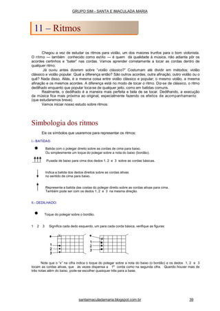 Chegou a vez de estudar os ritmos para violão, um dos maiores trunfos para o bom violonista.
O ritmo --- também conhecido como estilo --- é quem dá qualidade à música, não adianta pôr os
acordes certinhos e “bater” nas cordas. Vamos aprender corretamente a tocar as cordas dentro de
qualquer ritmo.
Já ouviu antes dizerem sobre “violão clássico?” Costumam até dividir em métodos; violão
clássico e violão popular. Qual a diferença então? São outros acordes, outra afinação, outro violão ou o
quê? Nada disso. Aliás, é a mesma coisa entre violão clássico e popular; o mesmo violão, a mesma
afinação e os mesmos acordes. A diferença está no modo de tocar o ritmo. Diz-se de clássico, o ritmo
dedilhado enquanto que popular toca-se de qualquer jeito, como em batidas comuns.
Realmente, o dedilhado é a maneira mais perfeita e bela de se tocar. Dedilhando, a execução
da música fica mais próxima ao original, especialmente fazendo os efeitos de acompanhamento
(que estudaremos breve).
Vamos iniciar nosso estudo sobre ritmos:
Simbologia dos ritmos
Eis os símbolos que usaremos para representar os ritmos:
I.- BATIDAS:
Batida com o polegar direito sobre as cordas de cima para baixo.
Ou simplesmente um toque do polegar sobre a nota do baixo (bordão).
Puxada de baixo para cima dos dedos 1, 2 e 3 sobre as cordas básicas.
Indica a batida dos dedos direitos sobre as cordas ativas
no sentido de cima para baixo.
Representa a batida das costas do polegar direito sobre as cordas ativas para cima.
Também pode ser com os dedos 1, 2 e 3 na mesma direção.
II.- DEDILHADO:
Toque do polegar sobre o bordão.
1 2 3 Significa cada dedo esquerdo, um para cada corda básica, verifique as figuras:
Note que o “x” na cifra indica o toque do polegar sobre a nota do baixo (o bordão) e os dedos 1, 2 e 3
tocam as cordas ativas, que às vezes dispensa a 1a
corda como na segunda cifra. Quando houver mais de
três notas além do baixo, pode-se escolher quaisquer três para a base.
GRUPO SIM - SANTA E IMACULADA MARIA
11 – Ritmos
santaimaculadamaria.blogspot.com.br 39
 