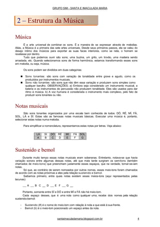 Música
É a arte universal de combinar os sons. É a maneira de se expressar através de melodias.
Aliás, a Música é a primeira das sete artes universais. Desde seus primeiros passos, ela se valeu do
desejo íntimo dos músicos para exportar as suas faces interiores, como se nela, o homem se
revelasse por dentro.
Tudo que podemos ouvir são sons; uma buzina, um grito, um trovão, uma madeira sendo
arrastada, etc. Quando selecionamos sons de forma harmônica, estamos transformando esses sons
em melodia, ou seja, música.
Os sons podem ser divididos em duas categorias:
■ Sons tonantes: são sons com variação de tonalidade entre grave e agudo, como os
produzidos por instrumentos musicais.
■ Sons não tonantes: são sons que não têm essa variação e produzem sons simples como
qualquer barulho. OBSERVAÇÕES; a) Embora seja considerado um instrumento musical, a
bateria e os instrumentos de percussão não produzem tonalidade. Eles são usados para dar
ritmo à música. b) A voz humana é considerada o instrumento mais complexo, pelo fato de
produzir sons tonantes ou não.
Notas musicais
São sons tonantes organizados por uma escala bem conhecida de todos: DÓ, RÉ, MÍ, FÁ,
SOL, LÁ e SÍ. Estas são as famosas notas musicais básicas. Executar uma música é, portanto,
selecionar estas notas numa melodia.
Para simplificar a nomenclatura, representamos estas notas por letras. Veja abaixo:
Sustenido e bemol
Durante muito tempo essas notas musicais eram soberanas. Entretanto, notava-se que havia
variação sonora entre algumas dessas notas, até que mais tarde surgiram os semitons (também
chamados de meio-tons) que preenchiam justamente esses espaços, que na verdade, tornar-se-iam
notas.
Só que, ao contrário de serem nomeados por outros nomes, esses meio-tons foram chamados
de acordo com as notas próximas a eles pela relação sustenido e bemol.
Saibamos primeiro, entre quais notas existem esses meios-tons (aqui representados pelas
lacunas):
A B C __ D E F G __
Portanto, somente entre SÍ e DÓ e entre MÍ e FÁ não há meio-tom.
Cada espaço desses, que é uma nota como qualquer uma, recebe dois nomes pela relação
sustenido-bemol:
• Sustenido (#) é o nome do meio-tom com relação à nota a que está à sua frente.
• Bemol (b) é o meio-tom posicionado um espaço antes da nota.
GRUPO SIM - SANTA E IMACULADA MARIA
2 – Estrutura da Música
santaimaculadamaria.blogspot.com.br 4
LÁ SI DÓ RÉ MI FÁ SOL
A B C D E F G
 