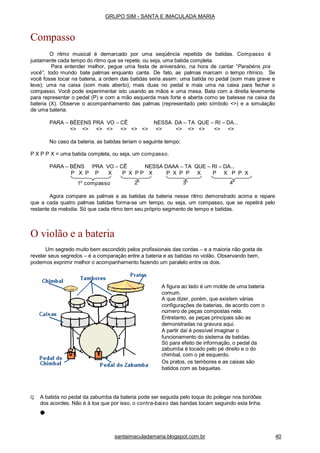 1o
compasso 2o
3o
4o
Agora compare as palmas e as batidas da bateria nesse ritmo demonstrado acima e repare
que a cada quatro palmas batidas forma-se um tempo, ou seja, um compasso, que se repetirá pelo
restante da melodia. Só que cada ritmo tem seu próprio segmento de tempo e batidas.
O violão e a bateria
Um segredo muito bem escondido pelos profissionais das cordas – e a maioria não gosta de
revelar seus segredos – é a comparação entre a bateria e as batidas no violão. Observando bem,
podemos exprimir melhor o acompanhamento fazendo um paralelo entre os dois.
A figura ao lado é um molde de uma bateria
comum.
A que dizer, porém, que existem várias
configurações de baterias, de acordo com o
número de peças compostas nela.
Entretanto, as peças principais são as
demonstradas na gravura aqui.
A partir daí é possível imaginar o
funcionamento do sistema de batidas.
Só para efeito de informação, o pedal da
zabumba é tocado pelo pé direito e o do
chimbal, com o pé esquerdo.
Os pratos, os tambores e as caixas são
batidos com as baquetas.
Q A batida no pedal da zabumba da bateria pode ser seguida pelo toque do polegar nos bordões
dos acordes. Não é à toa que por isso, o contra-baixo das bandas tocam seguindo esta linha.
GRUPO SIM - SANTA E IMACULADA MARIA
Compasso
O ritmo musical é demarcado por uma seqüência repetida de batidas. Compasso é
justamente cada tempo do ritmo que se repete, ou seja, uma batida completa.
Para entender melhor, pegue uma festa de aniversário, na hora de cantar “Parabéns pra
você”, todo mundo bate palmas enquanto canta. De fato, as palmas marcam o tempo rítmico. Se
você fosse tocar na bateria, a ordem das batidas seria assim: uma batida no pedal (som mais grave e
leve); uma na caixa (som mais aberto); mais duas no pedal e mais uma na caixa para fechar o
compasso. Você pode experimentar isto usando as mãos e uma mesa. Bata com a direita levemente
para representar o pedal (P) e com a mão esquerda mais forte e aberta como se batesse na caixa da
bateria (X). Observe o acompanhamento das palmas (representado pelo símbolo <>) e a simulação
de uma bateria:
PARA – BÉEENS PRA VO – CÊ NESSA DA – TA QUE – RI – DA...
<> <> <> <> <> <> <> <> <> <> <> <> <>
No caso da bateria, as batidas teriam o seguinte tempo:
P X P P X = uma batida completa, ou seja, um compasso.
PARA – BÉNS PRA VO – CÊ NESSA DAAA – TA QUE – RI – DA...
P X P P X P X P P X P X P P X P X P P X
santaimaculadamaria.blogspot.com.br 40
 