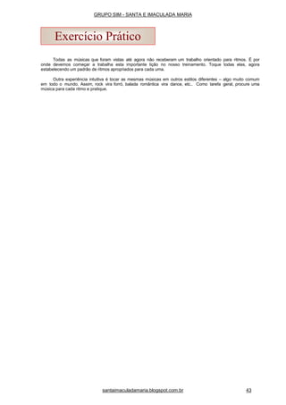 Todas as músicas que foram vistas até agora não receberam um trabalho orientado para ritmos. É por
onde devemos começar a trabalha esta importante lição no nosso treinamento. Toque todas elas, agora
estabelecendo um padrão de ritmos apropriados para cada uma.
Outra experiência intuitiva é tocar as mesmas músicas em outros estilos diferentes – algo muito comum
em todo o mundo. Assim, rock vira forró, balada romântica vira dance, etc.. Como tarefa geral, procure uma
música para cada ritmo e pratique.
Exercício Prático
santaimaculadamaria.blogspot.com.br 43
GRUPO SIM - SANTA E IMACULADA MARIA
 