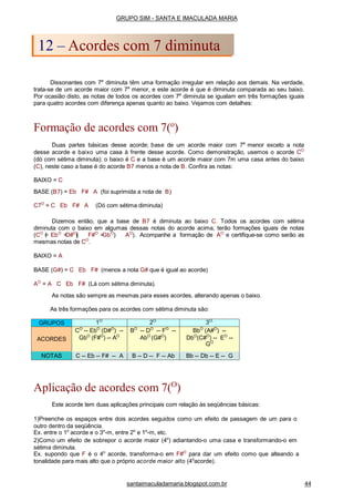 Dissonantes com 7a
diminuta têm uma formação irregular em relação aos demais. Na verdade,
trata-se de um acorde maior com 7a
menor, e este acorde é que é diminuta comparada ao seu baixo.
Por ocasião disto, as notas de todos os acordes com 7a
diminuta se igualam em três formações iguais
para quatro acordes com diferença apenas quanto ao baixo. Vejamos com detalhes:
Formação de acordes com 7(o
)
Duas partes básicas desse acorde; base de um acorde maior com 7a
menor exceto a nota
desse acorde e baixo uma casa à frente desse acorde. Como demonstração, usemos o acorde CO
(dó com sétima diminuta); o baixo é C e a base é um acorde maior com 7m uma casa antes do baixo
(C), neste caso a base é do acorde B7 menos a nota de B. Confira as notas:
BAIXO = C
BASE (B7) = Eb F# A (foi suprimida a nota de B)
C7O
= C Eb F# A (Dó com sétima diminuta)
Dizemos então, que a base de B7 é diminuta ao baixo C. Todos os acordes com sétima
diminuta com o baixo em algumas dessas notas do acorde acima, terão formações iguais de notas
(CO
(= EbO
=D#O
)( F#O
=GbO
) AO
). Acompanhe a formação de AO
e certifique-se como serão as
mesmas notas de CO
.
BAIXO = A
BASE (G#) = C Eb F# (menos a nota G# que é igual ao acorde)
AO
= A C Eb F# (Lá com sétima diminuta).
As notas são sempre as mesmas para esses acordes, alterando apenas o baixo.
As três formações para os acordes com sétima diminuta são:
Aplicação de acordes com 7(O
)
Este acorde tem duas aplicações principais com relação às seqüências básicas:
1)Preenche os espaços entre dois acordes seguidos como um efeito de passagem de um para o
outro dentro da seqüência.
Ex. entre o 1o
acorde e o 3o
-m, entre 2o
e 1o
-m, etc.
2)Como um efeito de sobrepor o acorde maior (4o
) adiantando-o uma casa e transformando-o em
sétima diminuta.
Ex. supondo que F é o 4o
acorde, transforma-o em F#O
para dar um efeito como que alteando a
tonalidade para mais alto que o próprio acorde maior alto (4o
acorde).
GRUPO SIM - SANTA E IMACULADA MARIA
12 – Acordes com 7 diminuta
santaimaculadamaria.blogspot.com.br 44
GRUPOS 1O.
2O.
3O.
ACORDES
CO
-- EbO
(D#O
) --
GbO
(F#O
) -- AO
BO
-- DO
-- FO
--
AbO
(G#O
)
BbO
(A#O
) --
DbO
(C#O
) -- EO
--
GO
NOTAS C -- Eb -- F# -- A B -- D -- F -- Ab Bb -- Db -- E -- G
 