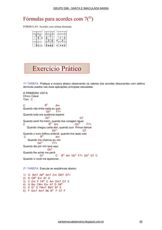 1a
/ TAREFA: Pratique a música abaixo observando os valores dos acordes dissonantes com sétima
diminuta usados nas duas aplicações principais estudadas:
À PRIMEIRA VISTA
Chico César
Tom: C
C BO
Am
Quando não tinha nada eu quis
GbO
F7+
Quando tudo era ausência esperei
GbO
G7
Quando senti frio tremi, quando tive coragem liguei
C BO
Am GbO
F7+
Quando chegou carta abri, quando ouvi Prince dancei
GbO
G7
Quando o ouro brilhou entendi, quando tive asas voei
C BO
Am
Quando me chamou eu vim
GbO
F7+
Quando dei por min tava aqui
GbO
Quando lhe achei me perdi
G7 C BO
Am GbO
F7+ GbO
G7 C
Quando vi você me apaixonei...
2a
- TAREFA: Execute as seqüências abaixo:
1) G Bm7 A#O
Am7 Cm D6/7 G7+
2) D D#O
Em A7 D
3) C Em F F#O
C Am Dm7 G7 C
4) A Bm C#m Em A7 D D#O
5) E GO
E F#m7 B6/7 B7 E
6) F Gm7 Am7 Bb BO
F C7 F
Exercício Prático
santaimaculadamaria.blogspot.com.br 45
GRUPO SIM - SANTA E IMACULADA MARIA
Fórmulas para acordes com 7(O
)
FÓRMULAS: Acordes com sétima diminuta:
 