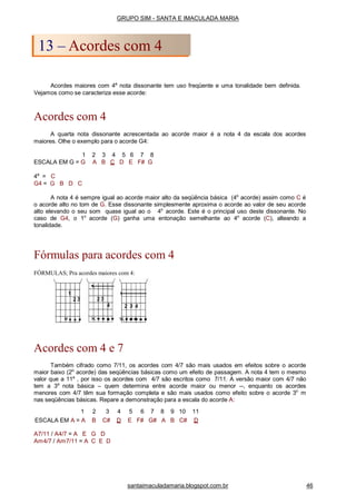 Acordes maiores com 4a
nota dissonante tem uso freqüente e uma tonalidade bem definida.
Vejamos como se caracteriza esse acorde:
Acordes com 4
A quarta nota dissonante acrescentada ao acorde maior é a nota 4 da escala dos acordes
maiores. Olhe o exemplo para o acorde G4:
1 2 3 4 5 6 7 8
ESCALA EM G = G A B C D E F# G
4a
= C
G4 = G B D C
A nota 4 é sempre igual ao acorde maior alto da seqüência básica (4o
acorde) assim como C é
o acorde alto no tom de G. Esse dissonante simplesmente aproxima o acorde ao valor de seu acorde
alto elevando o seu som quase igual ao o 4o
acorde. Este é o principal uso deste dissonante. No
caso de G4, o 1o
acorde (G) ganha uma entonação semelhante ao 4o
acorde (C), alteando a
tonalidade.
Fórmulas para acordes com 4
FÓRMULAS; Pra acordes maiores com 4:
Acordes com 4 e 7
Também cifrado como 7/11, os acordes com 4/7 são mais usados em efeitos sobre o acorde
maior baixo (2o
acorde) das seqüências básicas como um efeito de passagem. A nota 4 tem o mesmo
valor que a 11a
, por isso os acordes com 4/7 são escritos como 7/11. A versão maior com 4/7 não
tem a 3a
nota básica – quem determina entre acorde maior ou menor --, enquanto os acordes
menores com 4/7 têm sua formação completa e são mais usados como efeito sobre o acorde 3o
m
nas seqüências básicas. Repare a demonstração para a escala do acorde A:
A7/11 / A4/7 = A E G D
Am4/7 / Am7/11 = A C E D
GRUPO SIM - SANTA E IMACULADA MARIA
13 – Acordes com 4
santaimaculadamaria.blogspot.com.br 46
1 2 3 4 5 6 7 8 9 10 11
ESCALA EM A = A B C# D E F# G# A B C# D
 