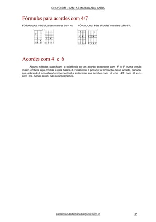 Acordes com 4 e 6
Alguns métodos classificam a existência de um acorde dissonante com 4a
e 6a
numa versão
maior, embora seja omitida a nota básica 3. Realmente é possível a formação desse acorde, contudo,
sua aplicação é considerada imperceptível e indiferente aos acordes com 4, com 4/7, com 6 e ou
com 6/7. Sendo assim, não o consideramos.
GRUPO SIM - SANTA E IMACULADA MARIA
Fórmulas para acordes com 4/7
FÓRMULAS: Para acordes maiores com 4/7 FÓRMULAS: Para acordes menores com 4/7:
santaimaculadamaria.blogspot.com.br 47
 