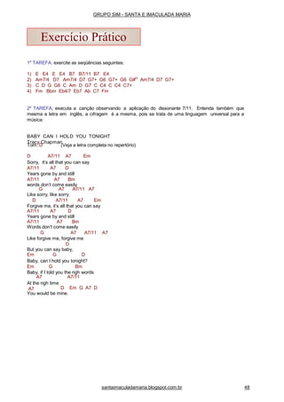 1a
TAREFA: exercite as seqüências seguintes:
1) E E4 E E4 B7 B7/11 B7 E4
2) Am7/4 D7 Am7/4 D7 G7+ G6 G7+ G6 G#O
Am7/4 D7 G7+
3) C D G G6 C Am D G7 C C4 C C4 C7+
4) Fm Bbm Eb4/7 Eb7 Ab C7 Fm
2a
TAREFA; executa a canção observando a aplicação do dissonante 7/11. Entenda também que
mesma a letra em inglês, a cifragem é a mesma, pois se trata de uma linguagem universal para a
música:
BABY CAN I HOLD YOU TONIGHT
Tracy Chapman
Tom: D (Veja a letra completa no repertório)
D A7/11 A7 Em
Sorry, it’s all that you can say
A7/11 A7 D
Years gone by and still
A7/11 A7 Bm
words don’t come easily
G A7 A7/11 A7
Like sorry, like sorry
D A7/11 A7 Em
Forgive me, it’s all that you can say
A7/11 A7 D
Years gone by and still
A7/11 A7 Bm
Words don’t come easily
G A7 A7/11 A7
Like forgive me, forgive me
D
But you can say baby,
Em G D
Baby, can I hold you tonight?
Em G Bm
Baby, if I told you the righ words
A7/11A7
At the righ time
A7 D Em G A7 D
You would be mine.
Exercício Prático
santaimaculadamaria.blogspot.com.br 48
GRUPO SIM - SANTA E IMACULADA MARIA
 