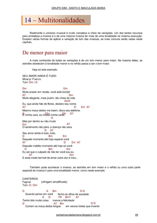 Realmente o universo musical é muito complexo e cheio de variações. Um dos tantos recursos
para embeleza a música é o de uma mesma música ter mais de uma tonalidade na mesma execução.
Existem várias formas de aplicar a variação de tom das músicas, as mais comuns serão vistas neste
capítulo.
De menor para maior
A mais conhecida de todas as variações é de um tom menor para maior. Na maioria deles, as
estrofes obedecem à tonalidade menor e no refrão passa a ser o tom maior.
Veja só este exemplo:
SEU AMOR AINDA É TUDO
Moacyr Franco
Tom: Dm / D
Dm Gm
Muito prazer em revela, você está bonita!
A7 Dm
Muito elegante, mais jovem, tão cheia de vida.
Gm0
Eu, que ainda falo de flores, declaro seu nome.
A7 D Em A7
Mesmo meus dedos me traem, disco seu telefone.
D D7+ D6 D7É minha cara, eu mudei minha carta,
G
Mas por dentro eu não mudo
Em A7
O sentimento não pára, a doença não sara.
D A7
Seu amor ainda é tudo, tudo.
D Bm Em
Daquele momento até hoje esperei você
A7 D Em A7
Daquele maldito momento até hoje só você
D Bm Em
Eu sei que o culpado de não ter você sou eu
A7 Dm
E esse medo terrível de amar outra vez é meu...
Também pode acontecer o inverso; as estrofes em tom maior e o refrão ou uma outra parte
especial da música ir para uma tonalidade menor, como neste exemplo:
(cifragem simplificada)
CANTEIROS
Fagner
Tom: D / Dm
D A Bm
Quando penso em você
G D
fecho os olhos de saudade
A G F# Bm7 A7
Tenho tido muita coisa
D
menos a felicidade
A7 Bm G D
Correm os meus dedos longos em versos tristes que invento
GRUPO SIM - SANTA E IMACULADA MARIA
14 – Multitonalidades
santaimaculadamaria.blogspot.com.br 49
 