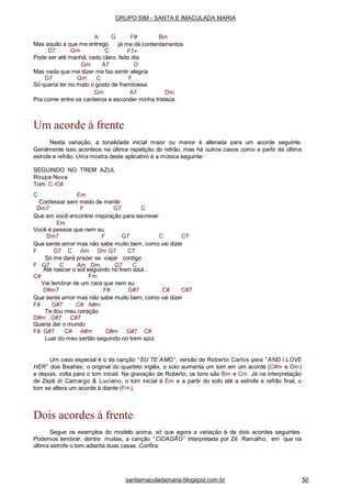 santaimaculadamaria.blogspot.com.br 50
G F# BmA
Mas aquilo a que me entrego
D7 Gm C
já me dá contentamentos
F7+
Pode ser até manhã, cedo claro, feito dia
Gm A7 D
Mas nada que me dizer me faz sentir alegria
D7 Gm C F
Só queria ter no mato o gosto de framboesa
Gm A7 Dm
Pra correr entre os canteiros e esconder minha tristeza.
Um acorde à frente
Nesta variação, a tonalidade inicial maior ou menor é alterada para um acorde seguinte.
Geralmente isso acontece na última repetição do refrão, mas há outros casos como a partir da última
estrofe e refrão. Uma mostra deste aplicativo é a música seguinte:
SEGUINDO NO TREM AZUL
Roupa Nova
Tom: C /C#
C Em
Confessar sem medo de mentir
Dm7 F G7 C
Que em você encontrei inspiração para escrever
Em
Você é pessoa que nem eu
Dm7 F G7 C C7
Que sente amor mas não sabe muito bem, como vai dizer
F G7 C Am Dm G7 C7
Só me dará prazer se viajar contigo
F G7 C Am Dm G7 C
C#
Até nascer o sol seguindo no trem azul...
Fm
Vai lembrar de um cara que nem eu
D#m7 F# G#7 C# C#7
Que sente amor mas não sabe muito bem, como vai dizer
F# G#7 C# A#m
Te dou meu coração
D#m G#7 C#7
Queria dar o mundo
F# G#7 C# A#m D#m G#7 C#
Luar do meu sertão seguindo no trem azul.
Um caso especial é o da canção “ EU TE AMO” , versão de Roberto Carlos para “ AND I LOVE
HER” dos Beatles; o original do quarteto inglês, o solo aumenta um tom em um acorde (C#m e Dm)
e depois, volta para o tom inicial. Na gravação de Roberto, os tons são Bm e Cm. Já na interpretação
de Zezé di Camargo & Luciano, o tom inicial é Em e a partir do solo até a estrofe e refrão final, o
tom se altera um acorde à diante (Fm).
Dois acordes à frente
Segue os exemplos do modelo acima, só que agora a variação é de dois acordes seguintes.
Podemos lembrar, dentre muitas, a canção “ CIDADÃO” interpretada por Zé Ramalho, em que na
última estrofe o tom adianta duas casas. Confira:
GRUPO SIM - SANTA E IMACULADA MARIA
 