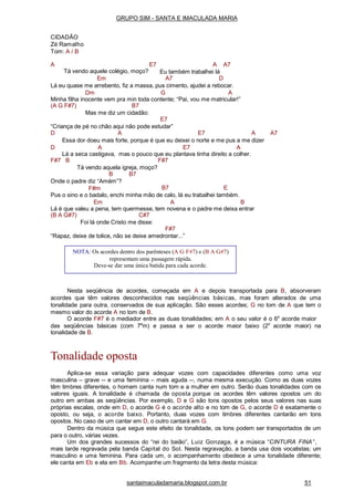 santaimaculadamaria.blogspot.com.br 51
A A A7
Eu também trabalhei lá
E7
Tá vendo aquele colégio, moço?
Em A7 D
Lá eu quase me arrebento, fiz a massa, pus cimento, ajudei a rebocar.
Dm G A
Minha filha inocente vem pra min toda contente; “Pai, vou me matricular!”
(A G F#7) B7
Mas me diz um cidadão:
E7
“Criança de pé no chão aqui não pode estudar”
D A E7 A A7
Essa dor doeu mais forte, porque é que eu deixei o norte e me pus a me dizer
D A E7 A
Lá a seca castigava, mas o pouco que eu plantava tinha direito a colher.
F#7 B F#7
Tá vendo aquela igreja, moço?
B7B
Onde o padre diz “Amém”?
F#m B7 E
Pus o sino e o badalo, enchi minha mão de calo, lá eu trabalhei também.
Em A B
Lá é que valeu a pena, tem quermesse, tem novena e o padre me deixa entrar
(B A G#7) C#7
Foi lá onde Cristo me disse:
F#7
“Rapaz, deixe de tolice, não se deixe amedrontar...”
Nesta seqüência de acordes, começada em A e depois transportada para B, absorveram
acordes que têm valores desconhecidos nas seqüências básicas, mas foram alterados de uma
tonalidade para outra, conservados de sua aplicação. São esses acordes; G no tom de A que tem o
mesmo valor do acorde A no tom de B.
O acorde F#7 é o mediador entre as duas tonalidades; em A o seu valor é o 6o
acorde maior
das seqüências básicas (com 7a
m) e passa a ser o acorde maior baixo (2o
acorde maior) na
tonalidade de B.
Tonalidade oposta
Aplica-se essa variação para adequar vozes com capacidades diferentes como uma voz
masculina – grave -- e uma feminina – mais aguda --, numa mesma execução. Como as duas vozes
têm timbres diferentes, o homem canta num tom e a mulher em outro. Serão duas tonalidades com os
valores iguais. A tonalidade é chamada de oposta porque os acordes têm valores opostos um do
outro em ambas as seqüências. Por exemplo, D e G são tons opostos pelos seus valores nas suas
próprias escalas, onde em D, o acorde G é o acorde alto e no tom de G, o acorde D é exatamente o
oposto, ou seja, o acorde baixo. Portanto, duas vozes com timbres diferentes cantarão em tons
opostos. No caso de um cantar em D, o outro cantará em G.
Dentro da música que segue este efeito de tonalidade, os tons podem ser transportados de um
para o outro, várias vezes.
Um dos grandes sucessos do “rei do baião”, Luiz Gonzaga, é a música “CINTURA FINA”,
mais tarde regravada pela banda Capital do Sol. Nesta regravação, a banda usa dois vocalistas; um
masculino e uma feminina. Para cada um, o acompanhamento obedece a uma tonalidade diferente;
ele canta em Eb e ela em Bb. Acompanhe um fragmento da letra desta música:
NOTA: Os acordes dentro dos parênteses (A G F#7) e (B A G#7)
representam uma passagem rápida.
Deve-se dar uma única batida para cada acorde.
GRUPO SIM - SANTA E IMACULADA MARIA
CIDADÃO
Zé Ramalho
Tom: A / B
 