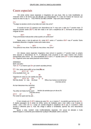 santaimaculadamaria.blogspot.com.br 53
Gm
Vim, tanta areia andei na lua cheia, eu sei.
A7/11 A7 D7+
Uma saudade imen - sa
F Bb
Vagando em verso eu vim vestido de cetim
Gm A7/11 A7 Dm G D
Na mão direita ro – sas vou levar Olha a lua mansa a se derramar
(me leva amor)
E
Ao luar descansa meu caminhar
(amor)
A7
Teu olhar em festa me fez sorrir lembro da seresta que um dia eu fiz
A7/11 A7
(me leva amor)
D
Por onde for quero ser teu par...
O tom iniciado em D (D7+) elevou-se para Dm, ou o mesmo F, na estrofe que termina em Dm.
A rápida passagem de G antes do refrão, serviu de mediador para o tom voltar a ser D.ainda no
refrão – com o tom em D -- surge um acorde irregular à seqüência de D; que é o acorde E. Este
acorde é diferente para D, mas não chega a alterar a tonalidade, apenas faz uma dissonância
especial.
Iguais a este, existem mais multitonalidades especiais. Um pouco de atenção e muita
determinação é o suficiente para deslanchar qualquer dificuldade sobre o assunto.
GRUPO SIM - SANTA E IMACULADA MARIA
Casos especiais
Há ainda outros casos especiais e irregulares em que duas, três ou mais tonalidades se
misturem entre si de forma que até dificulte sua interpretação. É o caso da música de Cazuza cujo
trecho foi visto no cap. 9; “ FAZ PARTE DO MEU SHOW”. Veja como ela é irregular:
C7+ Bb7+
“Te pego na escola e encho a tua bola com todo meu amor”.
O acorde do tom (C) aparece com dissonância de 7+ mas com o valor do 1o
acorde maior. O
segundo acorde usado (Bb7+) não tem nada a ver com a seqüência de C, formando ai uma queda
irregular de tom.
Ab7+ Db7+
“Faço promessas malucas tão curtas quanto um sonho bom”
Neste verso, o tom já está em Ab, onde Ab7+ seria o 1o
acorde e Db7+ seu 4o
acorde. Outra
tonalidade diferente e irregular é esta outra neste verso:
C7+ Ab7+ C7+
“Faz parte do meu show. Faz parte do meu show, meu amor”
Um desses casos especiais irregulares mais comum é quando o 1o
acorde maior (o próprio
tom) assume a dissonância de 7+. A alteração mais provável é com esse mesmo tom (maior)
transportado para menor. Ex; uma tonalidade em D com o 1o
acorde como D7+ e uma variação para
Dm. Vejamos como isso seria possível numa música:
ANDANÇA
Beth Carvalho
Tom: D / F (o mesmo que Dm por serem acordes primos)
D7+ F Bb
 