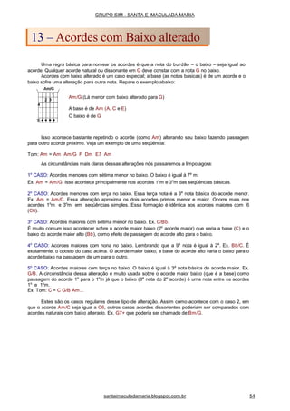 Uma regra básica para nomear os acordes é que a nota do burdão – o baixo – seja igual ao
acorde. Qualquer acorde natural ou dissonante em G deve constar com a nota G no baixo.
Acordes com baixo alterado é um caso especial; a base (as notas básicas) é de um acorde e o
baixo sofre uma alteração para outra nota. Repare o exemplo abaixo:
Am/G (Lá menor com baixo alterado para G)
A base é de Am (A, C e E)
O baixo é de G
Isso acontece bastante repetindo o acorde (como Am) alterando seu baixo fazendo passagem
para outro acorde próximo. Veja um exemplo de uma seqüência:
Tom: Am = Am Am/G F Dm E7 Am
As circunstâncias mais claras dessas alterações nós passaremos a limpo agora:
1o
CASO: Acordes menores com sétima menor no baixo. O baixo é igual à 7a
m.
Ex. Am = Am/G: Isso acontece principalmente nos acordes 1o
m e 3o
m das seqüências básicas.
2o
CASO: Acordes menores com terça no baixo. Essa terça nota é a 3a
nota básica do acorde menor.
Ex. Am = Am/C. Essa alteração aproxima os dois acordes primos menor e maior. Ocorre mais nos
acordes 1o
m e 3o
m em seqüências simples. Essa formação é idêntica aos acordes maiores com 6
(C6).
3o
CASO: Acordes maiores com sétima menor no baixo. Ex. C/Bb.
É muito comum isso acontecer sobre o acorde maior baixo (2o
acorde maior) que seria a base (C) e o
baixo do acorde maior alto (Bb), como efeito de passagem do acorde alto para o baixo.
4o
CASO: Acordes maiores com nona no baixo. Lembrando que a 9a
nota é igual à 2a
. Ex. Bb/C. É
exatamente, o oposto do caso acima. O acorde maior baixo; a base do acorde alto varia o baixo para o
acorde baixo na passagem de um para o outro.
5o
CASO: Acordes maiores com terça no baixo. O baixo é igual à 3a
nota básica do acorde maior. Ex.
G/B. A circunstância dessa alteração é muito usada sobre o acorde maior baixo (que é a base) como
passagem do acorde 1o
para o 1o
m já que o baixo (3a
nota do 2o
acorde) é uma nota entre os acordes
1o
e 1o
m.
Ex. Tom: C = C G/B Am...
Estes são os casos regulares desse tipo de alteração. Assim como acontece com o caso 2, em
que o acorde Am/C seja igual a C6, outros casos acordes dissonantes poderiam ser comparados com
acordes naturais com baixo alterado. Ex. G7+ que poderia ser chamado de Bm/G.
GRUPO SIM - SANTA E IMACULADA MARIA
13 – Acordes com Baixo alterado
santaimaculadamaria.blogspot.com.br 54
 