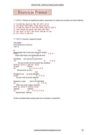 1a
TAREFA: Pratique as seqüências abaixo, observando os valores dos acordes com baixo alterado:
1) D A/C# Bm Bm/A G F#m E7 A7/11 A7 D
2) Em Em/G F#m7 B6/7 Em/D Am/C B7 Em
3) C G/B Am Am/G F Em7 Dm Dm/C G/B G7 G/B C
4) F#m F#m/E Bm Bm/D C#7 F#m C#7 F#m
5) Dm Dm/F G A7/11 Dm Dm/C G/B Bb A7 Dm
6) E7+ F#m7 A A/B E7+
2a
TAREFA: Execute a seguinte canção:
YOLANDA
Chico Buarque e Simone
Tom: G
G C/G
Essa canção não é mais que mais uma canção
D7/F# G C D G
Quem dera fosse uma declaração de amor
C
Romântica sem procurar a justa forma
D7 G C D G
De que me vem de forma assim tão cautelosa
D/F# Em Em/D C G/B Am Am/G
Te amo
D7
te amo
G C D G C D G
Eternamente te amo.
Se alguma vez
D7/F#
C/G
me sinto desolado
G C D G
Eu abro mão do sol de cada dia
C
Rezando o credo
D7
que tu me ensinaste
G C D G
Olho o teu rosto e digo à ventania
D/F# Em Em/D C G/B Am Am/G
Yolanda Yolanda
D7 G C D G C D G
Eternamente Yolanda...
(A letra completa desta canção pode ser encontrada no repertório)
Exercício Prático
santaimaculadamaria.blogspot.com.br 55
GRUPO SIM - SANTA E IMACULADA MARIA
 