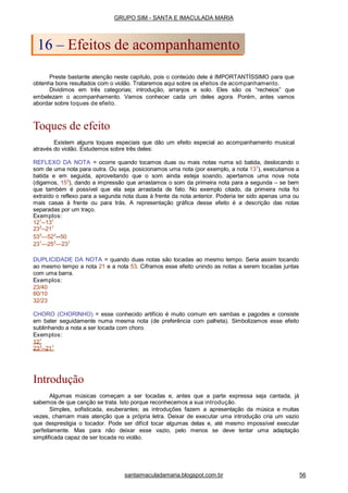 Preste bastante atenção neste capítulo, pois o conteúdo dele é IMPORTANTÍSSIMO para que
obtenha bons resultados com o violão. Trataremos aqui sobre os efeitos de acompanhamento.
Dividimos em três categorias; introdução, arranjos e solo. Eles são os “recheios” que
embelezam o acompanhamento. Vamos conhecer cada um deles agora. Porém, antes vamos
abordar sobre toques de efeito.
Toques de efeito
Existem alguns toques especiais que dão um efeito especial ao acompanhamento musical
através do violão. Estudemos sobre três deles:
REFLEXO DA NOTA = ocorre quando tocamos duas ou mais notas numa só batida, deslocando o
som de uma nota para outra. Ou seja, posicionamos uma nota (por exemplo, a nota 131
), executamos a
batida e em seguida, aproveitando que o som ainda esteja soando, apertamos uma nova nota
(digamos, 153
), dando a impressão que arrastamos o som da primeira nota para a segunda – se bem
que também é possível que ela seja arrastada de fato. No exemplo citado, da primeira nota foi
extraído o reflexo para a segunda nota duas à frente da nota anterior. Poderia ter sido apenas uma ou
mais casas à frente ou para trás. A representação gráfica desse efeito é a descrição das notas
separadas por um traço.
Exemplos:
121
--131
233
--211
533
—523
--50
231
—253
—231
DUPLICIDADE DA NOTA = quando duas notas são tocadas ao mesmo tempo. Seria assim tocando
ao mesmo tempo a nota 21 e a nota 53. Ciframos esse efeito unindo as notas a serem tocadas juntas
com uma barra.
Exemplos:
23/40
60/10
32/23
CHORO (CHORINHO) = esse conhecido artifício é muito comum em sambas e pagodes e consiste
em bater seguidamente numa mesma nota (de preferência com palheta). Simbolizamos esse efeito
sublinhando a nota a ser tocada com choro.
Exemplos:
121
233
--211
Introdução
Algumas músicas começam a ser tocadas e, antes que a parte expressa seja cantada, já
sabemos de que canção se trata. Isto porque reconhecemos a sua introdução.
Simples, sofisticada, exuberantes; as introduções fazem a apresentação da música e muitas
vezes, chamam mais atenção que a própria letra. Deixar de executar uma introdução cria um vazio
que desprestigia o tocador. Pode ser difícil tocar algumas delas e, até mesmo impossível executar
perfeitamente. Mas para não deixar esse vazio, pelo menos se deve tentar uma adaptação
simplificada capaz de ser tocada no violão.
GRUPO SIM - SANTA E IMACULADA MARIA
16 – Efeitos de acompanhamento
santaimaculadamaria.blogspot.com.br 56
 