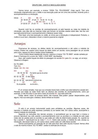 santaimaculadamaria.blogspot.com.br 57
Introd. F Am
32 32-33 21
Bb C7
21-23 11 15-16 15 13 25
F Am Bb Am Gm C F
21 32-33 21 21-23 11 15-16 15 13 11
Quando você faz os acordes do acompanhamento, já está fazendo as notas da melodia da
introdução, pois elas são as mesmas notas que formam os acordes usados sobre elas. Isto faz com
que seja possível tocar o acompanhamento e destacar essas notas.
Para fazer uma boa execução no violão, já vimos que a introdução é indispensável. Portanto, o
melhor é ouvir bem, interpretar e tocar o máximo possível ao original.
Arranjos
Chamamos de arranjos, os efeitos dentro do acompanhamento e até sobre a melodia da
música. Podem ser usados como toques de efeito sobre um acorde, numa passagem de um acorde
para outro, repique do ritmo e tantas outras finalidades.
Como mostra desse espetacular recurso, usemos a música “ EU TE AMO” versão cantada por
Zezé di Camargo & Luciano da “ AND I LOVE HER” dos Beatles
Aqui, são usados toques de efeito na passagem do acorde Em para Am, ou seja, um arranjo.
Observe a cifragem:
EU TE AMO
Tom: Em
Introd. Am Em Am
Em Am
63 53 52 50
Am
Em
Foi tanto que eu te amei
Em
63 53 52 50
Am
63 53 52 50
C D7
E não sabia
Em
que pouco a pouco eu
G7+
Eu te perdia eu te amo...
É um arranjo simples, mas que sua omissão tiraria todo o brilho que esta belíssima canção tem.
Perceba que todas as notas ficam bem ao alcance dos acordes do acompanhamento, como por
exemplo, a nota 50 (nota A) que será o baixo do acorde Am, que está sobre ela.
Esteja atento sobre os arranjos dentro das músicas. Eles podem passar despercebidos para
alguns, mas sua execução o destaca, dando ênfase ao tocador.
Solo
O solo é um arranjo instrumental usado para embeleza as canções. Algumas vezes, ele
reproduz a melodia da parte expressa (cantada) ou se baseia nela. Em outros casos, acompanha a
mesma melodia da introdução.
Seguindo as instruções dos demais arranjos, é aconselhável que se ouça bem a música e
procure reproduzir seu solo usando o acompanhamento (com os acordes) e a melodia do solo cujas
notas são as usadas para os acordes ou que estão em volta da determinada posição. Ex. quando se
faz o acorde F, reproduzem-se as notas F, A e C. Sobre este acorde, a melodia do solo, arranjo ou
introdução, são essas notas ou, em outros casos, outras notas em volta desse acorde.
Vamos acompanhar um exemplo de um solo para ficar claro este recurso musical. Iremos cifrar
o solo da mesma música “ EU TE AMO” usada no exemplo de arranjos.
GRUPO SIM - SANTA E IMACULADA MARIA
Vamos tomar, por exemplo, a música “ ESSA TAL FELICIDADE” (Veja cap.6). Tem uma
introdução originalmente com o violão e sua execução pode ser em cima dos acordes, tocando junto o
acompanhamento e a introdução:
 