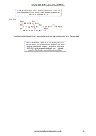 santaimaculadamaria.blogspot.com.br 58
Tom: Fm
Bbm Fm
21 22 11-12 11 12-13
Bbm FmBbm Fm
33 21 22 11-12 11
Db Eb
33 21 22 11-12 11 12-13
Ab7+
14 26 36 35 33 43 41 43 35
É perfeitamente possível tocar o acompanhamento e o solo nesta música junto. Experimente.
NOTA: A melodia desta música obedece ao tom de Em e o seu solo
sofre uma alteração de um acorde à frente. Portanto, a melodia do
solo está na tonalidade de Fm.
DICAS: 1) As notas à partir da 7a
casa do braço do violão
tem uma sonora mais fechada que das primeiras casas. Estas
notas são muito usadas em solos e arranjos em músicas da
MPB. 2) O uso de uma palheta dá mais som e é indicado
para solos. Mas limita o acompanhamento simultâneo.
GRUPO SIM - SANTA E IMACULADA MARIA
 