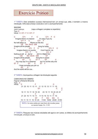 1a
TAREFA: Este verdadeiro sucesso internacional tem um arranjo que, aliás, é também a mesma
introdução. Cifre esse arranjo e execute-o com o acompanhamento:
(veja a cifragem completa no repertório)
IMAGINE
John Lennon
Tom: C
Introd. C C7+ F C C7+ F
C C7+ F C C7+ F C
Imagine there’s no heaven It’s easy if you try
C7+ FC7+ F C
No hell below us Above us only sky
CÉ Dm Dm/C G/B
Imagine all the people
G7
living for today
C C7+ F C
Imagine there’s no country
C7+ F C
It isn’t hard to do
C7+ FC7+ F C
Nothing to kill or die for and no religion too
C/E Dm Dm/C G/B G7
Imagine all the people living live in peace
F G7 C E7 F G7 C
You may say I’m a dreamer but I’m not the only one
E7 F G7 C E7 F
I hope someday you join us
G7 C
And the world will be one...
2a
TAREFA: Acompanhe a cifragem da introdução seguinte:
CABECINHA NO OMBRO
Fagner e Roberta Miranda
Tom: C
3a
TAREFA: Pesquise nas músicas estudadas até agora e em outras, os efeitos de acompanhamento
introdução, arranjos e solo.
NOTA: As notas unidas por uma barra são tocadas juntas
ao mesmo tempo. Ex. 11/43.
Exercício Prático
santaimaculadamaria.blogspot.com.br 59
GRUPO SIM - SANTA E IMACULADA MARIA
Introd. C F C
21 23 10 11 13 11 11 13 15 13 11 11 10
G7 C C
7
10 11 13 11 10 10 23 23 10 11 10 23 23 21
F C
21 23 10 11 13 11 11 13 15 13 11 11 10
G7 F Em Dm C
10 11 13 11 10 10 23 11/43 10/42 23/40 21/53
 