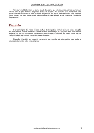 santaimaculadamaria.blogspot.com.br 6
Diapasão
É o valor original das notas, ou seja, a altura do tom padrão em tudo o mundo para a afinação
dos instrumentos, fazendo haver uma unidade musical. Por exemplo, o C do piano deve ter a mesma
altura de tom que o C dos demais instrumentos, como o violão, o saxofone, etc. Desta forma, não há
conflitos quando dois ou mais instrumentos tocarem juntos.
Diapasão é também um pequeno instrumento que reproduz as notas padrão para ajudar a
afinar os instrumentos pelas notas originais.
GRUPO SIM - SANTA E IMACULADA MARIA
Tom ou Tonalidade refere-se a uma escala de valores que selecionam os acordes que tenham
relação entre si para formar a seqüência deles nas músicas. Por exemplo, cada acorde tem uma
escala onde se encontram as notas que tem relação com ela, essas notas são como seus parentes
(notas primas) e a partir dessa escala, formam-se os acordes relativos à sua tonalidade. Trataremos
disso a seguir.
 