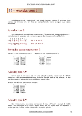 A dissonante nona é a mesma nota 9 das escalas maiores e menores. A partir dela, vários
acordes são formados para dar efeito ao acompanhamento. Vamos averiguar seus acordes
dissonantes:
Acordes com 9
A formação é mais do que simples; acrescenta-se a 9a
nota ao acorde natural maior e menor e
pronto. Lembrando que a nona nota é a mesma segunda. Examine os exemplos de F9 e Fm9:
1 2 3 4 5 6 7 8 9
F = F G A Bb C D E F G F9 = F A C G
Fm = F G Ab Bb C Db Eb F G Fm9 = F Ab C G
Fórmulas para acordes com 9
FÓRMULAS; Para acordes maiores com 9: FÓRMULAS; Para acordes menores com 9:
Acordes com 4/9
Embora seja de raro uso e até sem uma aplicação evidente, acordes com 4a
e 9a
são
classificados como acordes dissonantes reais por alguns métodos. Além de que, omite-se a 3a
nota
(que determina entre acorde maior e menor). Observe suas fórmulas:
Acordes com 4/9 nem maiores nem menores:
Acordes com 6/9
Nas versões maiores e menores, acordes com 6a
maior e 9o
maior, a exemplo do modelo
anterior, são dissonantes pouco usados. Mesmo assim, tem seu registro aqui. Sua formação é
contida das notas 6 e 9 das escalas maiores sobre os acordes naturais.
GRUPO SIM - SANTA E IMACULADA MARIA
17 – Acordes com 9
santaimaculadamaria.blogspot.com.br 60
 