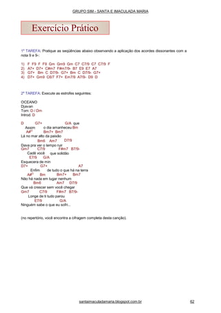 1a
TAREFA: Pratique as seqüências abaixo observando a aplicação dos acordes dissonantes com a
nota 9 e 9-:
1) F F9 F F9 Gm Gm9 Gm C7 C7/9 C7 C7/9 F
2) A7+ D7+ C#m7 F#m7/9- B7 E9 E7 A7
3) G7+ Bm C D7/9- G7+ Bm C D7/9- G7+
4) D7+ Gm9 C6/7 F7+ Em7/9 A7/9- D9 D
2a
TAREFA: Execute as estrofes seguintes:
OCEANO
Djavan
Tom: D / Dm
Introd. D
D G7+
Assim
A#O
G/A que
o dia amanheceu Bm
Bm7+ Bm7
D7/9
Lá no mar alto da paixão
Bm6 Am7
Dava pra ver o tempo ruir
Gm7 C7/9
Cadê você
F#m7 B7/9-
que solidão
E7/9 G/A
Esquecera de min
D7+ G7+ A7
de tudo o que há na terraEnfim
A#O
Bm Bm7+ Bm7
Não há nada em lugar nenhum
Bm6 Am7 D7/9
Que vá crescer sem você chegar
Gm7 C7/9 F#m7 B7/9-
Longe de ti tudo parou
E7/9 G/A
Ninguém sabe o que eu sofri...
(no repertório, você encontra a cifragem completa desta canção).
Exercício Prático
santaimaculadamaria.blogspot.com.br 62
GRUPO SIM - SANTA E IMACULADA MARIA
 