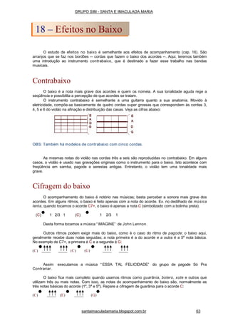 acustico
O estudo de efeitos no baixo é semelhante aos efeitos de acompanhamento (cap. 16). São
arranjos que se faz nos bordões -- cordas que fazem o baixo dos acordes --. Aqui, teremos também
uma introdução ao instrumento contrabaixo, que é destinado a fazer esse trabalho nas bandas
musicais.
Contrabaixo
O baixo é a nota mais grave dos acordes e quem os nomeia. A sua tonalidade aguda rege a
seqüência e possibilita a percepção de que acordes se tratam.
O instrumento contrabaixo é semelhante a uma guitarra quanto a sua anatomia. Movido à
eletricidade, compõe-se basicamente de quatro cordas super grossas que correspondem às cordas 3,
4, 5 e 6 do violão na afinação e distribuição das casas. Veja as cifras abaixo:
OBS: Também há modelos de contrabaixo com cinco cordas.
As mesmas notas do violão nas cordas três a seis são reproduzidas no contrabaixo. Em alguns
casos, o violão é usado nas gravações originais como o instrumento para o baixo. Isto acontece com
freqüência em samba, pagode e serestas antigas. Entretanto, o violão tem uma tonalidade mais
grave.
Cifragem do baixo
O acompanhamento do baixo é notório nas músicas; basta perceber a sonora mais grave dos
acordes. Em alguns ritmos, o baixo é feito apenas com a nota do acorde. Ex. no dedilhado de música
lenta, quando tocamos o acorde C7+, o baixo é apenas a nota C (simbolizado com a bolinha preta).
(C) 1 2/3 1 (C) 1 2/3 1
Desta forma tocamos a música “ IMAGINE” de John Lennon.
Outros ritmos podem exigir mais do baixo, como é o caso do ritmo de pagode; o baixo aqui,
geralmente recebe duas notas seguidas; a nota primeira é a do acorde e a outra é a 5a
nota básica.
No exemplo de C7+, a primeira é C e a segunda é G:
(C) (C) (G)
Assim executamos a música “ ESSA TAL FELICIDADE” do grupo de pagode Só Pra
Contrariar.
O baixo fica mais completo quando usamos ritmos como guarânia, bolero, xote e outros que
utilizam três ou mais notas. Com isso, as notas do acompanhamento do baixo são, normalmente as
três notas básicas do acorde (1a
, 3a
e 5a
). Repare a cifragem de guarânia para o acorde C:
(C) (E) (G)
GRUPO SIM - SANTA E IMACULADA MARIA
18 – Efeitos no Baixo
santaimaculadamaria.blogspot.com.br 63
 
