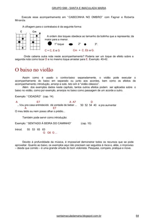 3o
.1o
toque
C = C, E e G
2o
Cm = C, Eb e G.
Onde caberia outra nota neste acompanhamento? Poderia ser um toque de efeito sobre a
segunda nota como tocar D e no mesmo toque arrastar para E. Exemplo. 40-42.
O baixo no violão
Assim como é usado o contra-baixo separadamente, o violão pode executar o
acompanhamento do baixo em separado ou junto aos acordes, bem como os efeitos de
acompanhamento; introdução, arranjo e solo. Isto sim é “violão clássico”.
Além dos exemplos dados neste capítulo, tantos outros efeitos podem ser aplicados sobre o
baixo no violão, como por exemplo, arranjos no baixo como passagem de um acorde a outro.
Exemplo: “ CIDADÃO” (cap. 14)
A E7 A A7
...Vou pra casa entristecido dá vontade de beber ...
D
50 52 54 40 e pra aumentar
A E7
O meu tédio eu nem posso olhar o prédio...
Também pode servir como introdução:
Exemplo: “ SENTADO À BEIRA DO CAMINHO” (cap. 10)
Introd. 55 53 65 63
G G6 G ...
Devido à profundidade da música, é impossível demonstrar todos os recursos que se pode
aproveitar. Quanto ao baixo, os exemplos aqui não precisam ser seguidos à risca e, aliás, o improviso
– desde que correto – é uma grande virtude do bom violonista. Pesquise, compare, pratique e inove.
GRUPO SIM - SANTA E IMACULADA MARIA
Execute esse acompanhamento em “ CABECINHA NO OMBRO” com Fagner e Roberta
Miranda.
A cifragem para o contrabaixo é da seguinte forma:
A ordem dos toques obedece ao tamanho da bolinha que a representa; da
maior para a menor.
santaimaculadamaria.blogspot.com.br 64
 
