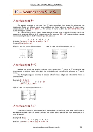 FÓRMULAS: Para acordes maiores com 5+: FÓRMULAS: Para acordes menores com 5+:
Acordes com 5+/7
Apenas na versão de acordes maiores, dissonantes com 7a
menor e 5a
aumentada são
empregados no acorde maior baixo para dar entonação que normalmente antecede o 1o
acorde
maior.
Sua formação segue o exemplo do acorde anterior mais a adição da nota sétima menor ao
acorde natural.
Exemplo:G = G, B e D
7a
m de G = F 5+ de G = D#
G5+/7 = G, B, D, D# e F.
FÓRMULAS: Para acordes maiores com 5+/7:
Acordes com 5-/7
Esta nota 5a
diminuta tem classificação semelhante à aumentada, quer dizer, não consta na
escala dos acordes e sim, na escala completa das notas, sendo por sua vez, uma nota antes da 5a
nota do acorde.
Exemplo: 5- de D:
1 2 3 4 (5-) 5 6 7 8
ESCALA DE D = D E F# G (G#) A B C# D
GRUPO SIM - SANTA E IMACULADA MARIA
19 – Acordes com 5+ e 5-
Acordes com 5+
Os acordes maiores e menores com 5a
nota aumentada têm aplicações evidentes nas
seqüências. Pode ser utilizado como uma seqüência de efeitos sobre os acordes 1o
maior mais o
dissonante com 6a
. Ex. E E5+ E6 E5+... Ou sobre o 1o
menor ou 3o
m. Ex; C#m C#m5+ C#m6... E
outras aplicações isoladas.
A 5a
nota aumentada não consta na escala dos acordes, mas na escala completa das notas,
exatamente uma nota à frente da 5a
nota do acorde. Por exemplo, D5+; a 5a
nota aumentada é a nota
na escala completa depois da 5a
nota de D que é A. observe:
1 2 3 4 5 (5+) 6 7 8
ESCALA EM D = D E F# G A (A#) B C# D
5+ para D5+ e Dm5+ = A#
santaimaculadamaria.blogspot.com.br 65
 