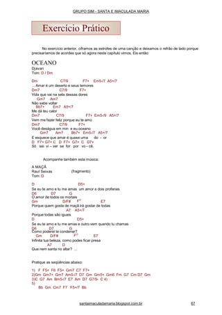 No exercício anterior, ciframos as estrofes de uma canção e deixamos o refrão de lado porque
precisaríamos de acordes que só agora neste capítulo vimos. Eis então:
OCEANO
Djavan
Tom: D / Dm
Dm C7/9 F7+ Em5-/7 A5+/7
... Amar é um deserto e seus temores
Dm7 C7/9 F7+
Vida que vai na sela dessas dores
Gm7 Am7
Não sabe voltar
Bb7+ Em7 A5+/7
Me dá teu calor
Dm7 C7/9 F7+ Em5-/9 A5+/7
Vem me fazer feliz porque eu te amo
Dm7 C7/9 F7+
Você deságua em min e eu oceano
Gm7 Am7 Bb7+ Em5-/7 A5+/7
E esquece que amar é quase uma do - or
D F7+ G7+ C D F7+ G7+ C D7+
Só sei vi – ver se for por vo - cê.
Acompanhe também esta música:
(fragmento)
A MAÇÃ
Raul Seixas
Tom: D
D D5+
Se eu te amo e tu me amas um amor a dois profanas
D6 D7 G
O amor de todos os mortais
Gm D/F# FO
E7
Porque quem gosta de maçã irá gostar de todas
A7 A5+/7
Porque todas são iguais
D D5+
Se eu te amo e tu me amas e outro vem quando tu chamas
D6 D7 G
Como poderei te condenar?
Gm D/F# FO
E7
Infinita tua beleza, como podes ficar presa
A7 D
Que nem santa no altar? ...
Pratique as seqüências abaixo:
1) F F5+ F6 F5+ Gm7 C7 F7+
2)Gm Gm7+ Gm7 Am5-/7 D7 Gm Gm5+ Gm6 Fm G7 Cm D7 Gm
3)C G7 Am Bm5-/7 E7 Am D7 G7/9- C 4)
5)
Bb Gm Cm7 F7 F5+/7 Bb
Exercício Prático
santaimaculadamaria.blogspot.com.br 67
GRUPO SIM - SANTA E IMACULADA MARIA
 