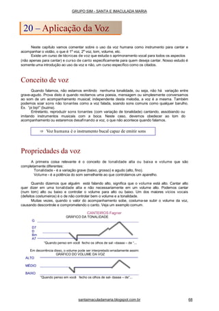 Neste capítulo vamos comentar sobre o uso da voz humana como instrumento para cantar e
acompanhar o violão, o que é 1a
voz, 2a
voz, tom, volume, etc.
Existe um curso de técnicas de voz que estuda o aprimoramento vocal para todos os aspectos
(não apenas para cantar) e curso de canto especificamente para quem deseja cantar. Nosso estudo é
somente uma introdução ao uso da voz e não, um curso específico como os citados.
Conceito de voz
Quando falamos, não estamos emitindo nenhuma tonalidade, ou seja, não há variação entre
grave-agudo. Prova disto é quando recitamos uma poesia, mensagem ou simplesmente conversamos
ao som de um acompanhamento musical; independente desta melodia, a voz é a mesma. Também
podemos soar sons não tonantes como a voz falada, soando sons comuns como qualquer barulho.
Ex. “pi bip!” (buzina).
Entretanto, reproduzir sons tonantes (com variação de tonalidade) cantando, assobiando ou
imitando instrumentos musicais com a boca. Neste caso, devemos obedecer ao tom do
acompanhamento ou estaremos desafinando a voz, o que não acontece quando falamos.
Propriedades da voz
A primeira coisa relevante é o conceito de tonalidade alta ou baixa e volume que são
completamente diferentes:
Tonalidade - é a variação grave (baixo, grosso) e agudo (alto, fino).
Volume - é a potência do som semelhante ao que controlamos um aparelho.
Quando dizemos que alguém está falando alto, significa que o volume está alto. Cantar alto
quer dizer em uma tonalidade alta e não necessariamente em um volume alto. Podemos cantar
(num tom) alto ou baixo e controlar o volume para alto ou baixo. Um dos maiores vícios vocais
(defeitos costumeiros) é o de não controlar bem o volume e a tonalidade.
Muitas vezes, quando o valor do acompanhamento sobe, costuma-se subir o volume da voz,
causando descontrole e comprometendo o canto. Veja um exemplo comum.
CANTEIROS Fagner
GRÁFICO DA TONALIDADE
G
D7
D
Bm
A7
“Quando penso em você fecho os olhos de sal –daaaa – de “...
Em decorrência disso, o volume pode ser interpretado erradamente assim:
GRÁFICO DO VOLUME DA VOZ
ALTO
MÉDIO
BAIXO
“Quando penso em você fecho os olhos de sal- daaaa – de”...
⇒ Voz humana é o instrumento bucal capaz de emitir sons
GRUPO SIM - SANTA E IMACULADA MARIA
20 – Aplicação da Voz
santaimaculadamaria.blogspot.com.br 68
 