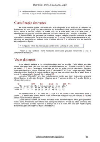 santaimaculadamaria.blogspot.com.br 69
Classificação das vozes
As vozes humanas podem ser dividas em duas categorias; a voz masculina e a feminina. O
homem tem voz mais grave e por seu volume de voz é classificado entre tenor (voz forte, volumosa),
baixo (baixa) e barítono (média). A mulher, cuja voz é mais aguda cerca de uma oitava, é
classificada como soprano (voz forte, volumosa), contralto (baixa) e semi - soprano (voz média).
A disponibilidade de transporte de tonalidade para as melodias possibilita que cada voz seja
adequada confortavelmente. Se uma música gravada em D é grave ou aguda demais para certa voz,
ela pode ser executada em qualquer outra tonalidade além de D e, certamente uma se encaixará
para cada volume de voz.
Forçar a voz cantando numa tonalidade inadequada prejudica fisicamente a voz e
compromete a execução.
Vozes das notas
Toda melodia obedece a um acompanhamento feito por acordes. Cada acorde tem pelo
menos, três notas, onde cada nota é um valor de referência para a voz. Supondo o acorde C7, temos
as notas C, E, G e Bb. Cada destas notas pode ser uma voz sobre o acorde mencionado. Também
duas notas iguais em oitavas diferentes (como C nas casas 53 e 21) são vozes separadas. Notas
diferentes podem desafinar a melodia ou alterar o acorde para outro dissonante. Ex. a nota F sobre o
acorde C o altera para C4 porque F é a 4a
nota de DÓ.
A música “ YOLANDA” tem duas melodias para o refrão, quer dizer, duas vozes; uma para
Chico Buarque e outra para Simone. Digamos que a 1a
voz seja a dele e a 2a
a dela. Confira a
cifragem de um verso:
G D/F# Em Em/D C G?B Am
“Es – as can –ção não é mais que mais um – a can – ção...”
1a
voz: 23 23 23 23
2a
voz: 13 13 13 13
34 34 34 45 45 42 42 53 53
23 23 23 34 34 45 45 42 42
Na primeira sílaba, a 1a
voz canta em D (23) e a 2a
em G (13). Como ambos estão sobre o
acorde G, a melodia está perfeita. Outras vozes poderiam se incorporar aqui; por exemplo, B e outras
dessas notas em oitavas diferentes.
Quase toda música tem um recheio de outras vozes, especialmente no refrão, para preencher
mais o canto. Geralmente num volume mais baixo para destacar a 1a
voz (do artista principal). Nas
músicas sertanejas é marca registrada a distinção de 1a
e 2a
vozes. Um coral bem regido explora
bastante as vozes e transparece claramente cada uma.
⇒ Devemos sempre ter controle da voz para cantarmos num volume
uniforme, ou seja, o mesmo volume independente da tonalidade.
⇒ Selecione o tom das músicas de acordo com o volume da voz a cantar.
GRUPO SIM - SANTA E IMACULADA MARIA
 