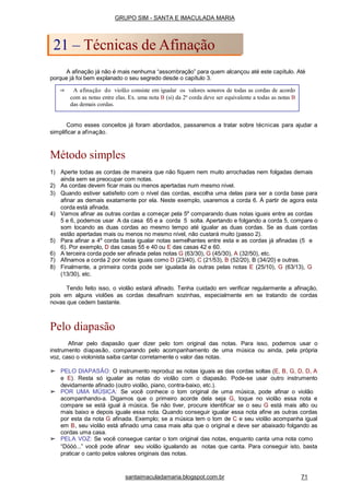 Como esses conceitos já foram abordados, passaremos a tratar sobre técnicas para ajudar a
simplificar a afinação.
Método simples
1) Aperte todas as cordas de maneira que não fiquem nem muito arrochadas nem folgadas demais
ainda sem se preocupar com notas.
2) As cordas devem ficar mais ou menos apertadas num mesmo nível.
3) Quando estiver satisfeito com o nível das cordas, escolha uma delas para ser a corda base para
afinar as demais exatamente por ela. Neste exemplo, usaremos a corda 6. À partir de agora esta
corda está afinada.
4) Vamos afinar as outras cordas a começar pela 5a
comparando duas notas iguais entre as cordas
5 e 6, podemos usar A da casa 65 e a corda 5 solta. Apertando e folgando a corda 5, compare o
som tocando as duas cordas ao mesmo tempo até igualar as duas cordas. Se as duas cordas
estão apertadas mais ou menos no mesmo nível, não custará muito (passo 2).
5) Para afinar a 4a
corda basta igualar notas semelhantes entre esta e as cordas já afinadas (5 e
6). Por exemplo, D das casas 55 e 40 ou E das casas 42 e 60.
6) A terceira corda pode ser afinada pelas notas G (63/30), G (45/30), A (32/50), etc.
7) Afinamos a corda 2 por notas iguais como D (23/40), C (21/53), B (52/20), B (34/20) e outras.
8) Finalmente, a primeira corda pode ser igualada às outras pelas notas E (25/10), G (63/13), G
(13/30), etc.
Tendo feito isso, o violão estará afinado. Tenha cuidado em verificar regularmente a afinação,
pois em alguns violões as cordas desafinam sozinhas, especialmente em se tratando de cordas
novas que cedem bastante.
Pelo diapasão
Afinar pelo diapasão quer dizer pelo tom original das notas. Para isso, podemos usar o
instrumento diapasão, comparando pelo acompanhamento de uma música ou ainda, pela própria
voz, caso o violonista saiba cantar corretamente o valor das notas.
➢ PELO DIAPASÃO: O instrumento reproduz as notas iguais as das cordas soltas (E, B, G, D, D, A
e E). Resta só igualar as notas do violão com o diapasão. Pode-se usar outro instrumento
devidamente afinado (outro violão, piano, contra-baixo, etc.).
➢ POR UMA MÚSICA: Se você conhece o tom original de uma música, pode afinar o violão
acompanhando-a. Digamos que o primeiro acorde dela seja G, toque no violão essa nota e
compare se está igual à música. Se não tiver, procure identificar se o seu G está mais alto ou
mais baixo e depois iguale essa nota. Quando conseguir igualar essa nota afine as outras cordas
por esta da nota G afinada. Exemplo; se a música tem o tom de C e seu violão acompanha igual
em B, seu violão está afinado uma casa mais alta que o original e deve ser abaixado folgando as
cordas uma casa.
➢ PELA VOZ: Se você consegue cantar o tom original das notas, enquanto canta uma nota como
“Dóóó...” você pode afinar seu violão igualando as notas que canta. Para conseguir isto, basta
praticar o canto pelos valores originais das notas.
⇒ A afinação do violão consiste em igualar os valores sonoros de todas as cordas de acordo
com as notas entre elas. Ex. uma nota B (si) da 2a
corda deve ser equivalente a todas as notas B
das demais cordas.
GRUPO SIM - SANTA E IMACULADA MARIA
21 – Técnicas de Afinação
A afinação já não é mais nenhuma “assombração” para quem alcançou até este capítulo. Até
porque já foi bem explanado o seu segredo desde o capítulo 3.
santaimaculadamaria.blogspot.com.br 71
 
