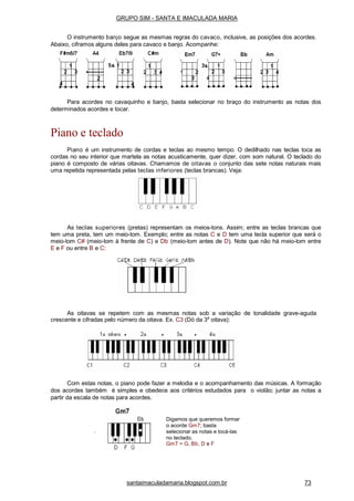 Para acordes no cavaquinho e banjo, basta selecionar no braço do instrumento as notas dos
determinados acordes e tocar.
Piano e teclado
Piano é um instrumento de cordas e teclas ao mesmo tempo. O dedilhado nas teclas toca as
cordas no seu interior que martela as notas acusticamente, quer dizer, com som natural. O teclado do
piano é composto de várias oitavas. Chamamos de oitavas o conjunto das sete notas naturais mais
uma repetida representada pelas teclas inferiores (teclas brancas). Veja:
As teclas superiores (pretas) representam os meios-tons. Assim; entre as teclas brancas que
tem uma preta, tem um meio-tom. Exemplo; entre as notas C e D tem uma tecla superior que será o
meio-tom C# (meio-tom à frente de C) e Db (meio-tom antes de D). Note que não há meio-tom entre
E e F ou entre B e C:
As oitavas se repetem com as mesmas notas sob a variação de tonalidade grave-aguda
crescente e cifradas pelo número da oitava. Ex. C3 (Dó da 3a
oitava):
Com estas notas, o piano pode fazer a melodia e o acompanhamento das músicas. A formação
dos acordes também é simples e obedece aos critérios estudados para o violão; juntar as notas a
partir da escala de notas para acordes.
.
Digamos que queremos formar
o acorde Gm7; basta
selecionar as notas e tocá-las
no teclado.
Gm7 = G, Bb, D e F
santaimaculadamaria.blogspot.com.br 73
GRUPO SIM - SANTA E IMACULADA MARIA
O instrumento banjo segue as mesmas regras do cavaco, inclusive, as posições dos acordes.
Abaixo, ciframos alguns deles para cavaco e banjo. Acompanhe:
 