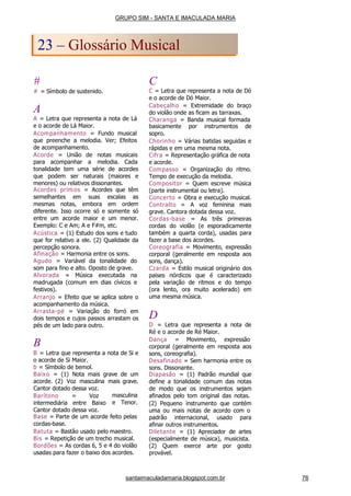 #
# = Símbolo de sustenido.
A
A = Letra que representa a nota de Lá
e o acorde de Lá Maior.
Acompanhamento = Fundo musical
que preenche a melodia. Ver; Efeitos
de acompanhamento.
Acorde = União de
para acompanhar a
notas musicais
melodia. Cada
tonalidade tem uma série de acordes
que podem ser naturais (maiores e
menores) ou relativos dissonantes.
Acordes prim os = Acordes que têm
semelhantes em suas escalas as
mesmas notas, embora em ordem
diferente. Isso ocorre só e somente só
entre um acorde maior e um menor.
Exemplo: C e Am; A e F#m, etc.
Acústica = (1) Estudo dos sons e tudo
que for relativo a ele. (2) Qualidade da
percepção sonora.
Afinação = Harmonia entre os sons.
Agudo = Variável da tonalidade do
som para fino e alto. Oposto de grave.
Alvorada = Música executada na
madrugada (comum em dias cívicos e
festivos).
Arranjo = Efeito que se aplica sobre o
acompanhamento da música.
Arrasta-pé = Variação do forró em
dois tempos e cujos passos arrastam os
pés de um lado para outro.
B
B = Letra que representa a nota de Si e
o acorde de Si Maior.
b = Símbolo de bemol.
Baixo = (1) Nota mais grave de um
acorde. (2) Voz masculina mais grave.
Cantor dotado dessa voz.
masculina
e Tenor.
Barítono = Voz
intermediária entre Baixo
Cantor dotado dessa voz.
Base = Parte de um acorde feito pelas
cordas-base.
Batuta = Bastão usado pelo maestro.
Bis = Repetição de um trecho musical.
Bordões = As cordas 6, 5 e 4 do violão
usadas para fazer o baixo dos acordes.
C
C = Letra que representa a nota de Dó
e o acorde de Dó Maior.
Cabeçalho = Extremidade do braço
do violão onde as ficam as tarraxas.
Charanga = Banda musical formada
basicamente por instrumentos de
sopro.
Chorinho = Várias batidas seguidas e
rápidas e em uma mesma nota.
Cifra = Representação gráfica de nota
e acorde.
Compasso = Organização do ritmo.
Tempo de execução da melodia.
Compositor = Quem escreve música
(parte instrumental ou letra).
Concerto = Obra e execução musical.
Contralto = A voz feminina mais
grave. Cantora dotada dessa voz.
Cordas-base = As três primeiras
cordas do violão (e esporadicamente
também a quarta corda), usadas para
fazer a base dos acordes.
Coreografia = Movimento, expressão
corporal (geralmente em resposta aos
sons, dança).
Czarda = Estilo musical originário dos
paises nórdicos que é caracterizado
pela variação de ritmos e do tempo
(ora lento, ora muito acelerado) em
uma mesma música.
D
D = Letra que representa a nota de
Ré e o acorde de Ré Maior.
Dança = Movimento, expressão
corporal (geralmente em resposta aos
sons, coreografia).
Desafinado = Sem harmonia entre os
sons. Dissonante.
Diapasão = (1) Padrão mundial que
define a tonalidade comum das notas
de modo que os instrumentos sejam
afinados pelo tom original das notas.
(2) Pequeno instrumento que contém
uma ou mais notas de acordo com o
padrão internacional, usado para
afinar outros instrumentos.
Diletante = (1) Apreciador de artes
(especialmente de música), musicista.
(2) Quem exerce arte por gosto
provável.
GRUPO SIM - SANTA E IMACULADA MARIA
23 – Glossário Musical
santaimaculadamaria.blogspot.com.br 76
 